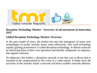 Deception Technology Market – Overview of advancements in innovation
2025
Global Deception Technology Market: Overview
In the past couple of years, the market has seen the emergence of many new
technologies to tackle security issues more effectively. One such technology
rapidly gaining prominence is called deception technology. It defeats malware
by deceiving them in their own operation and thereby safeguards an organiza-
tion against malware.
To elaborate a bit further, a deception network is one that acts as decoy that is
installed to be compromised in the event of a cyber-attack. It helps track the
activities of the intruder inside a network and hence enables network adminis-
 
