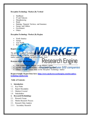 Deception Technology Market, By Vertical
 Healthcare
 IT and Telecom
 Manufacturing
 Retail
 Banking, Financial Services, and Insurance
 Energy and Utilities
 Government
 Others
Deception Technology Market, By Region
 North America
 Europe
 Asia Pacific
 Rest of World
Report scope:
The global Deception Technology market report covers detailed study with the underlying
influencing factors for the variations in the industry growth trends. The report scope includes
market analysis on regional as well as country level.
Reasons to Buy this Report:
 Gain comprehensive insights on the industry trends
 Identify industry opportunities and key growth segments
 Obtain complete market study on the Deception Technology market
Request Sample Report from here: https://www.marketresearchengine.com/deception-
technology-market-size
Table of Contents:
1. Introduction
1.1. Key Points
1.2. Report Description
1.3. Markets Covered
1.4. Stakeholders
2. ResearchMethodology
2.1. Research Scope
2.2. Market Research Process
2.3. Research Data Analysis
2.3.1. Secondary Research
 
