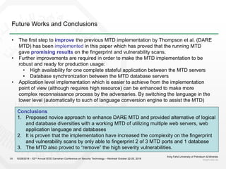 Future Works and Conclusions
King Fahd University of Petroleum & Minerals
kfupm.edu.sa20
• The first step to improve the previous MTD implementation by Thompson et al. (DARE
MTD) has been implemented in this paper which has proved that the running MTD
gave promising results on the fingerprint and vulnerability scans.
• Further improvements are required in order to make the MTD implementation to be
robust and ready for production usage:
• High availability for one complete stateful application between the MTD servers
• Database synchronization between the MTD database servers
• Application level implementation which is easier to achieve from the implementation
point of view (although requires high resource) can be enhanced to make more
complex reconnaissance process by the adversaries. By switching the language in the
lower level (automatically to such of language conversion engine to assist the MTD)
Conclusions
1. Proposed novice approach to enhance DARE MTD and provided alternative of logical
and database diversities with a working MTD of utilizing multiple web servers, web
application language and databases
2. It is proven that the implementation have increased the complexity on the fingerprint
and vulnerability scans by only able to fingerprint 2 of 3 MTD ports and 1 database
3. The MTD also proved to “remove” the high severity vulnerabilities.
10/28/2018 – 52nd Annual IEEE Carnahan Conference on Security Technology – Montreal October 22-25, 2018
 