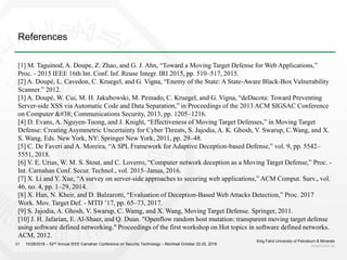 References
King Fahd University of Petroleum & Minerals
kfupm.edu.sa21 10/28/2018 – 52nd Annual IEEE Carnahan Conference on Security Technology – Montreal October 22-25, 2018
[1] M. Taguinod, A. Doupe, Z. Zhao, and G. J. Ahn, “Toward a Moving Target Defense for Web Applications,”
Proc. - 2015 IEEE 16th Int. Conf. Inf. Reuse Integr. IRI 2015, pp. 510–517, 2015.
[2] A. Doupé, L. Cavedon, C. Kruegel, and G. Vigna, “Enemy of the State: A State-Aware Black-Box Vulnerability
Scanner.” 2012.
[3] A. Doupé, W. Cui, M. H. Jakubowski, M. Peinado, C. Kruegel, and G. Vigna, “deDacota: Toward Preventing
Server-side XSS via Automatic Code and Data Separation,” in Proceedings of the 2013 ACM SIGSAC Conference
on Computer & Communications Security, 2013, pp. 1205–1216.
[4] D. Evans, A. Nguyen-Tuong, and J. Knight, “Effectiveness of Moving Target Defenses,” in Moving Target
Defense: Creating Asymmetric Uncertainty for Cyber Threats, S. Jajodia, A. K. Ghosh, V. Swarup, C.Wang, and X.
S. Wang, Eds. New York, NY: Springer New York, 2011, pp. 29–48.
[5] C. De Faveri and A. Moreira, “A SPL Framework for Adaptive Deception-based Defense,” vol. 9, pp. 5542–
5551, 2018.
[6] V. E. Urias, W. M. S. Stout, and C. Loverro, “Computer network deception as a Moving Target Defense,” Proc. -
Int. Carnahan Conf. Secur. Technol., vol. 2015–Janua, 2016.
[7] X. Li and Y. Xue, “A survey on server-side approaches to securing web applications,” ACM Comput. Surv., vol.
46, no. 4, pp. 1–29, 2014.
[8] X. Han, N. Kheir, and D. Balzarotti, “Evaluation of Deception-Based Web Attacks Detection,” Proc. 2017
Work. Mov. Target Def. - MTD ’17, pp. 65–73, 2017.
[9] S. Jajodia, A. Ghosh, V. Swarup, C. Wamg, and X. Wang, Moving Target Defense. Springer, 2011.
[10] J. H. Jafarian, E. Al-Shaer, and Q. Duan. "Openflow random host mutation: transparent moving target defense
using software defined networking." Proceedings of the first workshop on Hot topics in software defined networks.
ACM, 2012.
 