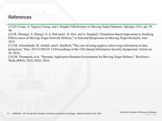 References
King Fahd University of Petroleum & Minerals
kfupm.edu.sa22 10/28/2018 – 52nd Annual IEEE Carnahan Conference on Security Technology – Montreal October 22-25, 2018
[11] D. Evans, A. Nguyen-Tuong, and J. Knight, Effectiveness of Moving Target Defenses. Springer, 2011, pp. 29–
48.
[12] R. Zhuang1, S. Zhang1, S. A. DeLoach1, X. Ou1, and A. Singhal2,“Simulation-based Approaches to Studying
Effectiveness of Moving-Target Network Defense,” in National Symposium on Moving Target Research, June
2012.
[13] M. Almeshekah, M. Atallah, and E. Spafford, “The case of using negative (deceiving) information in data
protection,” Proc. 2014 CERIAS '14 Proceedings of the 15th Annual Information Security Symposium, Article no.
45, 2014.
[14] M. Thompson, et al. "Dynamic Application Rotation Environment for Moving Target Defense." Resilience
Week (RWS), 2016. IEEE, 2016.
 