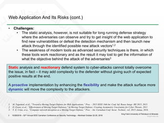 Web Application And Its Risks (cont.)
King Fahd University of Petroleum & Minerals
kfupm.edu.sa3
• Challenges:
• The static analysis, however, is not suitable for long running defense strategy
where the adversaries can observe and try to get insight of the web application to
find new vulnerabilities or defeat the detection mechanism and then launch new
attack through the identified possible new attack vectors1,2
• The weakness of modern tools as advanced security techniques is there, in which
these tools work reactionary and as the result it may lost to get the information of
what the objective behind the attack of the adversaries3
Static analysis and reactionary defend system to cyber-attacks cannot totally overcome
the issue, in fact – it may add complexity to the defender without giving such of expected
positive results at the end.
A proactive implementation by enhancing the flexibility and make the attack surface more
dynamic will move the complexity to the attackers.
10/28/2018 – 52nd Annual IEEE Carnahan Conference on Security Technology – Montreal October 22-25, 2018
1. M. Taguinod, et al., “Toward a Moving Target Defense for Web Applications,” Proc. - 2015 IEEE 16th Int. Conf. Inf. Reuse Integr. IRI 2015, 2015.
2. D. Evans, et al., “Effectiveness of Moving Target Defenses,” in Moving Target Defense: Creating Asymmetric Uncertainty for Cyber Threats, 2011
3. V. E. Urias, et a., “Computer network deception as a Moving Target Defense,” Proc. - Int. Carnahan Conf. Secur. Technol., vol. 2015–Janua, 2016.
 