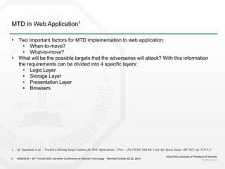 MTD in Web Application1
King Fahd University of Petroleum & Minerals
kfupm.edu.sa6
• Two Important factors for MTD implementation to web application:
• When-to-move?
• What-to-move?
• What will be the possible targets that the adversaries will attack? With this information
the requirements can be divided into 4 specific layers:
• Logic Layer
• Storage Layer
• Presentation Layer
• Browsers
10/28/2018 – 52nd Annual IEEE Carnahan Conference on Security Technology – Montreal October 22-25, 2018
1. M. Taguinod, et al., “Toward a Moving Target Defense for Web Applications,” Proc. - 2015 IEEE 16th Int. Conf. Inf. Reuse Integr. IRI 2015, pp. 510–517
 