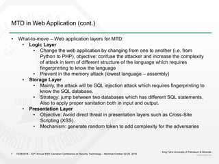 MTD in Web Application (cont.)
King Fahd University of Petroleum & Minerals
kfupm.edu.sa7
• What-to-move – Web application layers for MTD:
• Logic Layer
• Change the web application by changing from one to another (i.e. from
Python to PHP), objective: confuse the attacker and increase the complexity
of attack in term of different structure of the language which requires
fingerprinting to know the language
• Prevent in the memory attack (lowest language – assembly)
• Storage Layer
• Mainly, the attack will be SQL injection attack which requires fingerprinting to
know the SQL database.
• Strategy: jump between two databases which has different SQL statements.
Also to apply proper sanitation both in input and output.
• Presentation Layer
• Objective: Avoid direct threat in presentation layers such as Cross-Site
Scripting (XSS).
• Mechanism: generate random token to add complexity for the adversaries
10/28/2018 – 52nd Annual IEEE Carnahan Conference on Security Technology – Montreal October 22-25, 2018
 