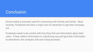 Conclusion
Social media is primarily used for connecting with friends and family. More
recently, FAcebook has been a major hub for advertiser to get their message
out.
Facebook needs to be careful with how they find out information about their
users. If they collect information in a deceiving way and give that information
to advertisers, the company will start losing business.
 