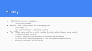 History
● Commercial speech is regulated at
○ Federal and State levels
● Federal Trade Commission is the primary regulator
○ Established in 1914
○ Main goal is to make sure are true to the product
● The FTC has made an effort to better regulate deceptive advertising on social media
○ 1. Attention on digital intrusions
○ 2. Ensure if something is private, deleted or confidential it stays that way
○ 3. If money is said to be donated to a cause it will actually be donated to that cause
○ 4. Revenge websites are restricted strictly
 