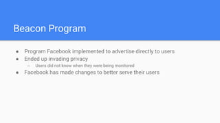 Beacon Program
● Program Facebook implemented to advertise directly to users
● Ended up invading privacy
○ Users did not know when they were being monitored
● Facebook has made changes to better serve their users
 