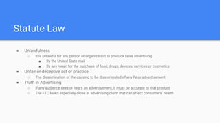 Statute Law
● Unlawfulness
○ It is unlawful for any person or organization to produce false advertising
■ By the United State mail
■ By any mean for the purchase of food, drugs, devices, services or cosmetics
● Unfair or deceptive act or practice
○ The dissemination of the causing to be disseminated of any false advertisement
● Truth in Advertising
○ If any audience sees or hears an advertisement, it must be accurate to that product
○ The FTC looks especially close at advertising claim that can affect consumers’ health
 