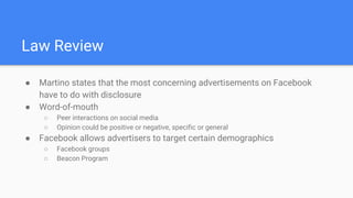 Law Review
● Martino states that the most concerning advertisements on Facebook
have to do with disclosure
● Word-of-mouth
○ Peer interactions on social media
○ Opinion could be positive or negative, specific or general
● Facebook allows advertisers to target certain demographics
○ Facebook groups
○ Beacon Program
 