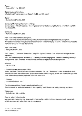 Vivek Chan | +91-8687-777-786
vivek.sin.chan@gmail.com
Asana
| JeremyWeir | Mar 02, 2021
Zipcar: subscription plans.
What’s the difference between Zipcar’s $7, $8, and $10 plans?
Zipcar
| darkpatterns | Mar 02, 2021
Samsung: Marketing information settings.
Samsung’s stock health app now showing ads on a friend’s Samsung S9 phone, which he bought for
hundreds of €.
Samsung
| WolfieChristl | Mar 01, 2021
New York Times: cancel subscription.
New York Times makes it intentionally difficult and time consuming to cancel subscription.
#forcedcontinuance i finally had to cancel my credit card after trying on chat 3 times, being made to
wait and “dropped service”. For Shame
New York Times
| martylafl | Mar 01, 2021
EPIC Files D.C. Consumer Protection Complaint Against Amazon Over Unfair and Deceptive User
Interface
EPIC has filed a complaint with the D.C. Attorney General alleging that Amazon unlawfully employs
manipulative “dark patterns” in the Amazon Prime subscription cancellation process.
Amazon
| Feb 28, 2021
Unknown: cookie permissions menu.
This is the worst cookie permissions menu I’ve seen. You can’t tell what is turned on and what is off.
The default when the menu opens up is the top three, with off in gray. When you click on off, you see
both off and on without a gray filter. So is this on or off?
Unknown
| KimZetter | Feb 26, 2021
Can Clubhouse Move Fast Without Breaking Things?
The 11-month old audio social network is compelling. It also has some very grown-up problems.
Clubhouse
| Kevin Roose | Feb 25, 2021
Quartz: subscription details.
so quartz won’t even tell you how much it charges for a subscription unless you give it your email,
which automatically subscribes you to a newsletter
 
