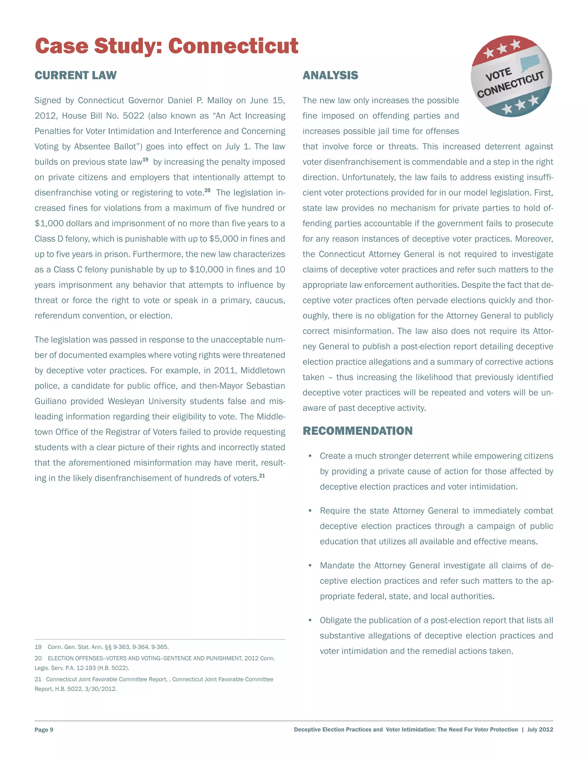 Case Study: Connecticut
Current Law                                                                                   Analysis
Signed by Connecticut Governor Daniel P. Malloy on June 15,                                   The new law only increases the possible
2012, House Bill No. 5022 (also known as “An Act Increasing                                   fine imposed on offending parties and
Penalties for Voter Intimidation and Interference and Concerning                              increases possible jail time for offenses
Voting by Absentee Ballot”) goes into effect on July 1. The law                               that involve force or threats. This increased deterrent against
builds on previous state law19 by increasing the penalty imposed                              voter disenfranchisement is commendable and a step in the right
on private citizens and employers that intentionally attempt to                               direction. Unfortunately, the law fails to address existing insuffi-
disenfranchise voting or registering to vote.20 The legislation in-                           cient voter protections provided for in our model legislation. First,
creased fines for violations from a maximum of five hundred or                                state law provides no mechanism for private parties to hold of-
$1,000 dollars and imprisonment of no more than five years to a                               fending parties accountable if the government fails to prosecute
Class D felony, which is punishable with up to $5,000 in fines and                            for any reason instances of deceptive voter practices. Moreover,
up to five years in prison. Furthermore, the new law characterizes                            the Connecticut Attorney General is not required to investigate
as a Class C felony punishable by up to $10,000 in fines and 10                               claims of deceptive voter practices and refer such matters to the
years imprisonment any behavior that attempts to influence by                                 appropriate law enforcement authorities. Despite the fact that de-
threat or force the right to vote or speak in a primary, caucus,                              ceptive voter practices often pervade elections quickly and thor-
referendum convention, or election.                                                           oughly, there is no obligation for the Attorney General to publicly
                                                                                              correct misinformation. The law also does not require its Attor-
The legislation was passed in response to the unacceptable num-
                                                                                              ney General to publish a post-election report detailing deceptive
ber of documented examples where voting rights were threatened
                                                                                              election practice allegations and a summary of corrective actions
by deceptive voter practices. For example, in 2011, Middletown
                                                                                              taken – thus increasing the likelihood that previously identified
police, a candidate for public office, and then-Mayor Sebastian
                                                                                              deceptive voter practices will be repeated and voters will be un-
Guiliano provided Wesleyan University students false and mis-
                                                                                              aware of past deceptive activity.
leading information regarding their eligibility to vote. The Middle-
town Office of the Registrar of Voters failed to provide requesting                           Recommendation
students with a clear picture of their rights and incorrectly stated
                                                                                               •	 Create a much stronger deterrent while empowering citizens
that the aforementioned misinformation may have merit, result-
                                                                                                    by providing a private cause of action for those affected by
ing in the likely disenfranchisement of hundreds of voters.21
                                                                                                    deceptive election practices and voter intimidation.

                                                                                               •	 Require the state Attorney General to immediately combat
                                                                                                    deceptive election practices through a campaign of public
                                                                                                    education that utilizes all available and effective means.

                                                                                               •	 Mandate the Attorney General investigate all claims of de-
                                                                                                    ceptive election practices and refer such matters to the ap-
                                                                                                    propriate federal, state, and local authorities.

                                                                                               •	 Obligate the publication of a post-election report that lists all
                                                                                                    substantive allegations of deceptive election practices and
19  Conn. Gen. Stat. Ann. §§ 9-363, 9-364, 9-365.
                                                                                                    voter intimidation and the remedial actions taken.
20  ELECTION OFFENSES--VOTERS AND VOTING--SENTENCE AND PUNISHMENT, 2012 Conn.
Legis. Serv. P.A. 12-193 (H.B. 5022).
21 Connecticut Joint Favorable Committee Report, , Connecticut Joint Favorable Committee
Report, H.B. 5022, 3/30/2012.




Page 9                                                                                     Deceptive Election Practices and Voter Intimidation: The Need For Voter Protection | July 2012
 