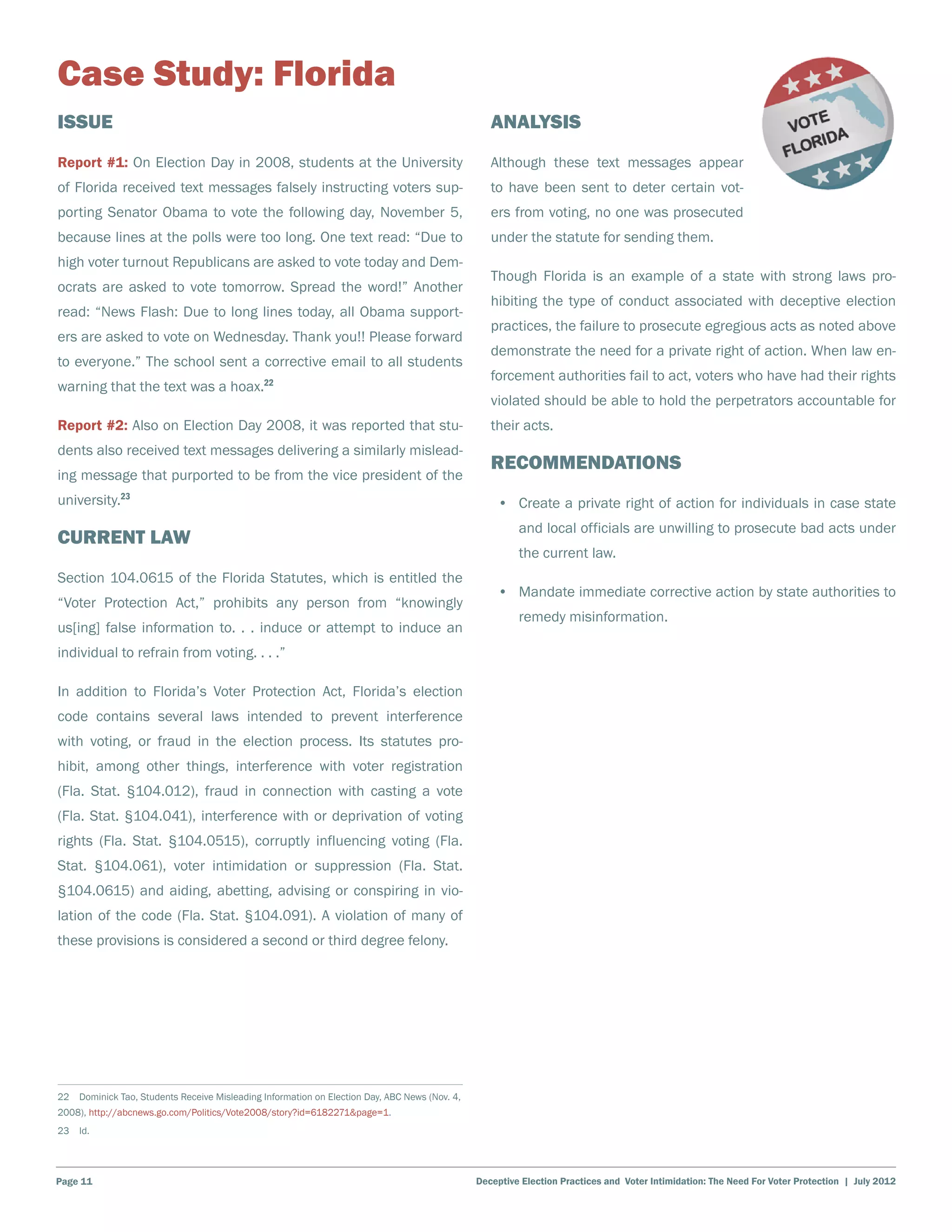 Case Study: Florida
Issue                                                                                             Analysis
Report #1: On Election Day in 2008, students at the University                                    Although these text messages appear
of Florida received text messages falsely instructing voters sup-                                 to have been sent to deter certain vot-
porting Senator Obama to vote the following day, November 5,                                      ers from voting, no one was prosecuted
because lines at the polls were too long. One text read: “Due to                                  under the statute for sending them.
high voter turnout Republicans are asked to vote today and Dem-
                                                                                                  Though Florida is an example of a state with strong laws pro-
ocrats are asked to vote tomorrow. Spread the word!” Another
                                                                                                  hibiting the type of conduct associated with deceptive election
read: “News Flash: Due to long lines today, all Obama support-
                                                                                                  practices, the failure to prosecute egregious acts as noted above
ers are asked to vote on Wednesday. Thank you!! Please forward
                                                                                                  demonstrate the need for a private right of action. When law en-
to everyone.” The school sent a corrective email to all students
                                                                                                  forcement authorities fail to act, voters who have had their rights
warning that the text was a hoax.22
                                                                                                  violated should be able to hold the perpetrators accountable for
Report #2: Also on Election Day 2008, it was reported that stu-                                   their acts.
dents also received text messages delivering a similarly mislead-
                                                                                                  Recommendations
ing message that purported to be from the vice president of the
university.23                                                                                      •	 Create a private right of action for individuals in case state
                                                                                                        and local officials are unwilling to prosecute bad acts under
Current Law
                                                                                                        the current law.
Section 104.0615 of the Florida Statutes, which is entitled the
                                                                                                   •	 Mandate immediate corrective action by state authorities to
“Voter Protection Act,” prohibits any person from “knowingly
                                                                                                        remedy misinformation.
us[ing] false information to. . . induce or attempt to induce an
individual to refrain from voting. . . .”

In addition to Florida’s Voter Protection Act, Florida’s election
code contains several laws intended to prevent interference
with voting, or fraud in the election process. Its statutes pro-
hibit, among other things, interference with voter registration
(Fla. Stat. §104.012), fraud in connection with casting a vote
(Fla. Stat. §104.041), interference with or deprivation of voting
rights (Fla. Stat. §104.0515), corruptly influencing voting (Fla.
Stat. §104.061), voter intimidation or suppression (Fla. Stat.
§104.0615) and aiding, abetting, advising or conspiring in vio-
lation of the code (Fla. Stat. §104.091). A violation of many of
these provisions is considered a second or third degree felony.




22  Dominick Tao, Students Receive Misleading Information on Election Day, ABC News (Nov. 4,
2008), http://abcnews.go.com/Politics/Vote2008/story?id=6182271&page=1.
23 Id.




Page 11                                                                                        Deceptive Election Practices and Voter Intimidation: The Need For Voter Protection | July 2012
 