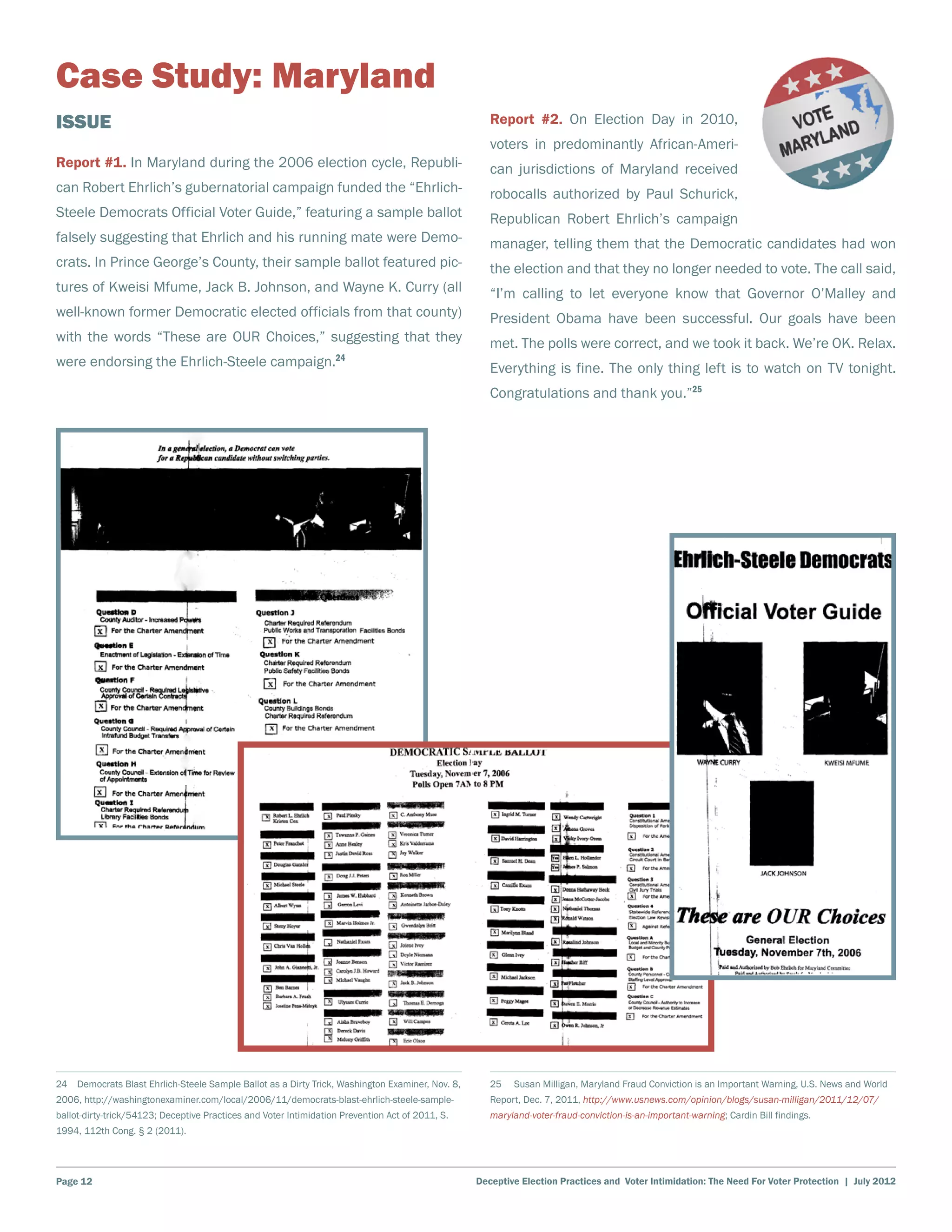 Case Study: Maryland
Issue                                                                                                Report #2. On Election Day in 2010,
                                                                                                     voters in predominantly African-Ameri-
Report #1. In Maryland during the 2006 election cycle, Republi-                                      can jurisdictions of Maryland received
can Robert Ehrlich’s gubernatorial campaign funded the “Ehrlich-                                     robocalls authorized by Paul Schurick,
Steele Democrats Official Voter Guide,” featuring a sample ballot                                    Republican Robert Ehrlich’s campaign
falsely suggesting that Ehrlich and his running mate were Demo-                                      manager, telling them that the Democratic candidates had won
crats. In Prince George’s County, their sample ballot featured pic-                                  the election and that they no longer needed to vote. The call said,
tures of Kweisi Mfume, Jack B. Johnson, and Wayne K. Curry (all                                      “I’m calling to let everyone know that Governor O’Malley and
well-known former Democratic elected officials from that county)                                     President Obama have been successful. Our goals have been
with the words “These are OUR Choices,” suggesting that they                                         met. The polls were correct, and we took it back. We’re OK. Relax.
were endorsing the Ehrlich-Steele campaign.24                                                        Everything is fine. The only thing left is to watch on TV tonight.
                                                                                                     Congratulations and thank you.”25




24  Democrats Blast Ehrlich-Steele Sample Ballot as a Dirty Trick, Washington Examiner, Nov. 8,      25    Susan Milligan, Maryland Fraud Conviction is an Important Warning, U.S. News and World
2006, http://washingtonexaminer.com/local/2006/11/democrats-blast-ehrlich-steele-sample-             Report, Dec. 7, 2011, http://www.usnews.com/opinion/blogs/susan-milligan/2011/12/07/
ballot-dirty-trick/54123; Deceptive Practices and Voter Intimidation Prevention Act of 2011, S.      maryland-voter-fraud-conviction-is-an-important-warning; Cardin Bill findings.
1994, 112th Cong. § 2 (2011).




Page 12                                                                                           Deceptive Election Practices and Voter Intimidation: The Need For Voter Protection | July 2012
 