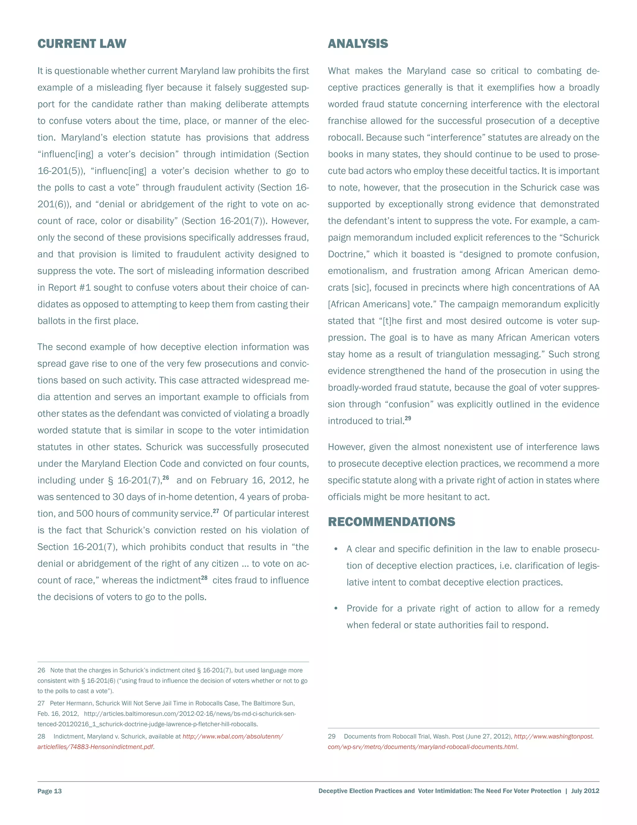 Current Law                                                                                             Analysis
It is questionable whether current Maryland law prohibits the first                                     What makes the Maryland case so critical to combating de-
example of a misleading flyer because it falsely suggested sup-                                         ceptive practices generally is that it exemplifies how a broadly
port for the candidate rather than making deliberate attempts                                           worded fraud statute concerning interference with the electoral
to confuse voters about the time, place, or manner of the elec-                                         franchise allowed for the successful prosecution of a deceptive
tion. Maryland’s election statute has provisions that address                                           robocall. Because such “interference” statutes are already on the
“influenc[ing] a voter’s decision” through intimidation (Section                                        books in many states, they should continue to be used to prose-
16-201(5)), “influenc[ing] a voter’s decision whether to go to                                          cute bad actors who employ these deceitful tactics. It is important
the polls to cast a vote” through fraudulent activity (Section 16-                                      to note, however, that the prosecution in the Schurick case was
201(6)), and “denial or abridgement of the right to vote on ac-                                         supported by exceptionally strong evidence that demonstrated
count of race, color or disability” (Section 16-201(7)). However,                                       the defendant’s intent to suppress the vote. For example, a cam-
only the second of these provisions specifically addresses fraud,                                       paign memorandum included explicit references to the “Schurick
and that provision is limited to fraudulent activity designed to                                        Doctrine,” which it boasted is “designed to promote confusion,
suppress the vote. The sort of misleading information described                                         emotionalism, and frustration among African American demo-
in Report #1 sought to confuse voters about their choice of can-                                        crats [sic], focused in precincts where high concentrations of AA
didates as opposed to attempting to keep them from casting their                                        [African Americans] vote.” The campaign memorandum explicitly
ballots in the first place.                                                                             stated that “[t]he first and most desired outcome is voter sup-
                                                                                                        pression. The goal is to have as many African American voters
The second example of how deceptive election information was
                                                                                                        stay home as a result of triangulation messaging.” Such strong
spread gave rise to one of the very few prosecutions and convic-
                                                                                                        evidence strengthened the hand of the prosecution in using the
tions based on such activity. This case attracted widespread me-
                                                                                                        broadly-worded fraud statute, because the goal of voter suppres-
dia attention and serves an important example to officials from
                                                                                                        sion through “confusion” was explicitly outlined in the evidence
other states as the defendant was convicted of violating a broadly
                                                                                                        introduced to trial.29
worded statute that is similar in scope to the voter intimidation
statutes in other states. Schurick was successfully prosecuted                                          However, given the almost nonexistent use of interference laws
under the Maryland Election Code and convicted on four counts,                                          to prosecute deceptive election practices, we recommend a more
                                             26
including under § 16-201(7),                      and on February 16, 2012, he                          specific statute along with a private right of action in states where
was sentenced to 30 days of in-home detention, 4 years of proba-                                        officials might be more hesitant to act.
                                                                27
tion, and 500 hours of community service.                            Of particular interest
                                                                                                        Recommendations
is the fact that Schurick’s conviction rested on his violation of
Section 16-201(7), which prohibits conduct that results in “the                                          •	 A clear and specific definition in the law to enable prosecu-
denial or abridgement of the right of any citizen … to vote on ac-                                            tion of deceptive election practices, i.e. clarification of legis-
                                                           28
count of race,” whereas the indictment                          cites fraud to influence                      lative intent to combat deceptive election practices.
the decisions of voters to go to the polls.
                                                                                                         •	 Provide for a private right of action to allow for a remedy
                                                                                                              when federal or state authorities fail to respond.



26 Note that the charges in Schurick’s indictment cited § 16-201(7), but used language more
consistent with § 16-201(6) (“using fraud to influence the decision of voters whether or not to go
to the polls to cast a vote”).
27 Peter Hermann, Schurick Will Not Serve Jail Time in Robocalls Case, The Baltimore Sun,
Feb. 16, 2012, http://articles.baltimoresun.com/2012-02-16/news/bs-md-ci-schurick-sen-
tenced-20120216_1_schurick-doctrine-judge-lawrence-p-fletcher-hill-robocalls.
28    Indictment, Maryland v. Schurick, available at http://www.wbal.com/absolutenm/                    29    Documents from Robocall Trial, Wash. Post (June 27, 2012), http://www.washingtonpost.
articlefiles/74883-Hensonindictment.pdf.                                                                com/wp-srv/metro/documents/maryland-robocall-documents.html.




Page 13                                                                                              Deceptive Election Practices and Voter Intimidation: The Need For Voter Protection | July 2012
 