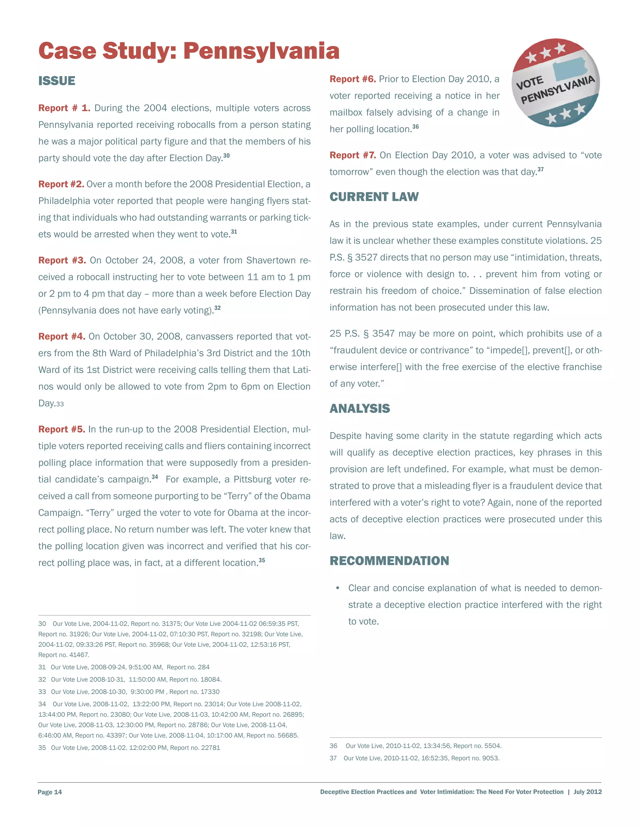 Case Study: Pennsylvania
Issue                                                                                            Report #6. Prior to Election Day 2010, a
                                                                                                 voter reported receiving a notice in her
Report # 1. During the 2004 elections, multiple voters across                                    mailbox falsely advising of a change in
Pennsylvania reported receiving robocalls from a person stating                                  her polling location.36
he was a major political party figure and that the members of his
party should vote the day after Election Day.30                                                  Report #7. On Election Day 2010, a voter was advised to “vote
                                                                                                 tomorrow” even though the election was that day.37
Report #2. Over a month before the 2008 Presidential Election, a
Philadelphia voter reported that people were hanging flyers stat-                                Current Law
ing that individuals who had outstanding warrants or parking tick-
                                                                                                 As in the previous state examples, under current Pennsylvania
ets would be arrested when they went to vote.31
                                                                                                 law it is unclear whether these examples constitute violations. 25
Report #3. On October 24, 2008, a voter from Shavertown re-                                      P.S. § 3527 directs that no person may use “intimidation, threats,
ceived a robocall instructing her to vote between 11 am to 1 pm                                  force or violence with design to. . . prevent him from voting or
or 2 pm to 4 pm that day – more than a week before Election Day                                  restrain his freedom of choice.” Dissemination of false election
(Pennsylvania does not have early voting).32                                                     information has not been prosecuted under this law.

Report #4. On October 30, 2008, canvassers reported that vot-                                    25 P.S. § 3547 may be more on point, which prohibits use of a
ers from the 8th Ward of Philadelphia’s 3rd District and the 10th                                “fraudulent device or contrivance” to “impede[], prevent[], or oth-
Ward of its 1st District were receiving calls telling them that Lati-                            erwise interfere[] with the free exercise of the elective franchise
nos would only be allowed to vote from 2pm to 6pm on Election                                    of any voter.”
Day.33
                                                                                                 Analysis
Report #5. In the run-up to the 2008 Presidential Election, mul-
                                                                                                 Despite having some clarity in the statute regarding which acts
tiple voters reported receiving calls and fliers containing incorrect
                                                                                                 will qualify as deceptive election practices, key phrases in this
polling place information that were supposedly from a presiden-
                                                                                                 provision are left undefined. For example, what must be demon-
tial candidate’s campaign.34 For example, a Pittsburg voter re-
                                                                                                 strated to prove that a misleading flyer is a fraudulent device that
ceived a call from someone purporting to be “Terry” of the Obama
                                                                                                 interfered with a voter’s right to vote? Again, none of the reported
Campaign. “Terry” urged the voter to vote for Obama at the incor-
                                                                                                 acts of deceptive election practices were prosecuted under this
rect polling place. No return number was left. The voter knew that
                                                                                                 law.
the polling location given was incorrect and verified that his cor-
rect polling place was, in fact, at a different location.35                                      Recommendation
                                                                                                  •	 Clear and concise explanation of what is needed to demon-
                                                                                                        strate a deceptive election practice interfered with the right
30  Our Vote Live, 2004-11-02, Report no. 31375; Our Vote Live 2004-11-02 06:59:35 PST,                 to vote.
Report no. 31926; Our Vote Live, 2004-11-02, 07:10:30 PST, Report no. 32198; Our Vote Live,
2004-11-02, 09:33:26 PST, Report no. 35968; Our Vote Live, 2004-11-02, 12:53:16 PST,
Report no. 41467.
31 Our Vote Live, 2008-09-24, 9:51:00 AM, Report no. 284
32 Our Vote Live 2008-10-31, 11:50:00 AM, Report no. 18084.
33 Our Vote Live, 2008-10-30, 9:30:00 PM , Report no. 17330
34  Our Vote Live, 2008-11-02, 13:22:00 PM, Report no. 23014; Our Vote Live 2008-11-02,
13:44:00 PM, Report no. 23080; Our Vote Live, 2008-11-03, 10:42:00 AM, Report no. 26895;
Our Vote Live, 2008-11-03, 12:30:00 PM, Report no. 28786; Our Vote Live, 2008-11-04,
6:46:00 AM, Report no. 43397; Our Vote Live, 2008-11-04, 10:17:00 AM, Report no. 56685.
35 Our Vote Live, 2008-11-02, 12:02:00 PM, Report no. 22781                                      36    Our Vote Live, 2010-11-02, 13:34:56, Report no. 5504.
                                                                                                 37  Our Vote Live, 2010-11-02, 16:52:35, Report no. 9053.




Page 14                                                                                       Deceptive Election Practices and Voter Intimidation: The Need For Voter Protection | July 2012
 