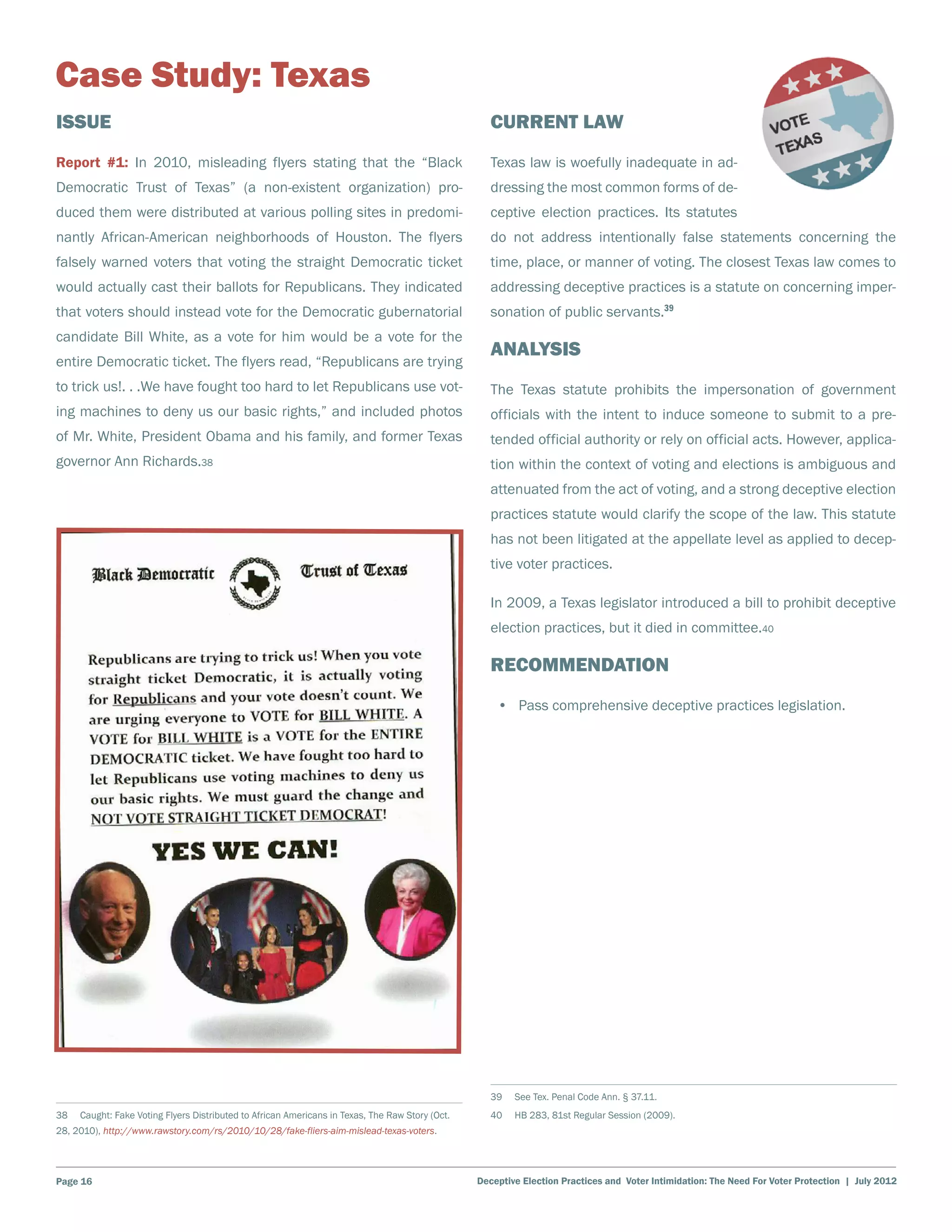 Case Study: Texas
Issue                                                                                                Current Law
Report #1: In 2010, misleading flyers stating that the “Black                                        Texas law is woefully inadequate in ad-
Democratic Trust of Texas” (a non-existent organization) pro-                                        dressing the most common forms of de-
duced them were distributed at various polling sites in predomi-                                     ceptive election practices. Its statutes
nantly African-American neighborhoods of Houston. The flyers                                         do not address intentionally false statements concerning the
falsely warned voters that voting the straight Democratic ticket                                     time, place, or manner of voting. The closest Texas law comes to
would actually cast their ballots for Republicans. They indicated                                    addressing deceptive practices is a statute on concerning imper-
that voters should instead vote for the Democratic gubernatorial                                     sonation of public servants.39
candidate Bill White, as a vote for him would be a vote for the
                                                                                                     Analysis
entire Democratic ticket. The flyers read, “Republicans are trying
to trick us!. . .We have fought too hard to let Republicans use vot-                                 The Texas statute prohibits the impersonation of government
ing machines to deny us our basic rights,” and included photos                                       officials with the intent to induce someone to submit to a pre-
of Mr. White, President Obama and his family, and former Texas                                       tended official authority or rely on official acts. However, applica-
governor Ann Richards.38                                                                             tion within the context of voting and elections is ambiguous and
                                                                                                     attenuated from the act of voting, and a strong deceptive election
                                                                                                     practices statute would clarify the scope of the law. This statute
                                                                                                     has not been litigated at the appellate level as applied to decep-
                                                                                                     tive voter practices.

                                                                                                     In 2009, a Texas legislator introduced a bill to prohibit deceptive
                                                                                                     election practices, but it died in committee.40

                                                                                                     Recommendation
                                                                                                      •	 Pass comprehensive deceptive practices legislation.




                                                                                                     39    See Tex. Penal Code Ann. § 37.11.
38    Caught: Fake Voting Flyers Distributed to African Americans in Texas, The Raw Story (Oct.      40    HB 283, 81st Regular Session (2009).
28, 2010), http://www.rawstory.com/rs/2010/10/28/fake-fliers-aim-mislead-texas-voters.




Page 16                                                                                           Deceptive Election Practices and Voter Intimidation: The Need For Voter Protection | July 2012
 