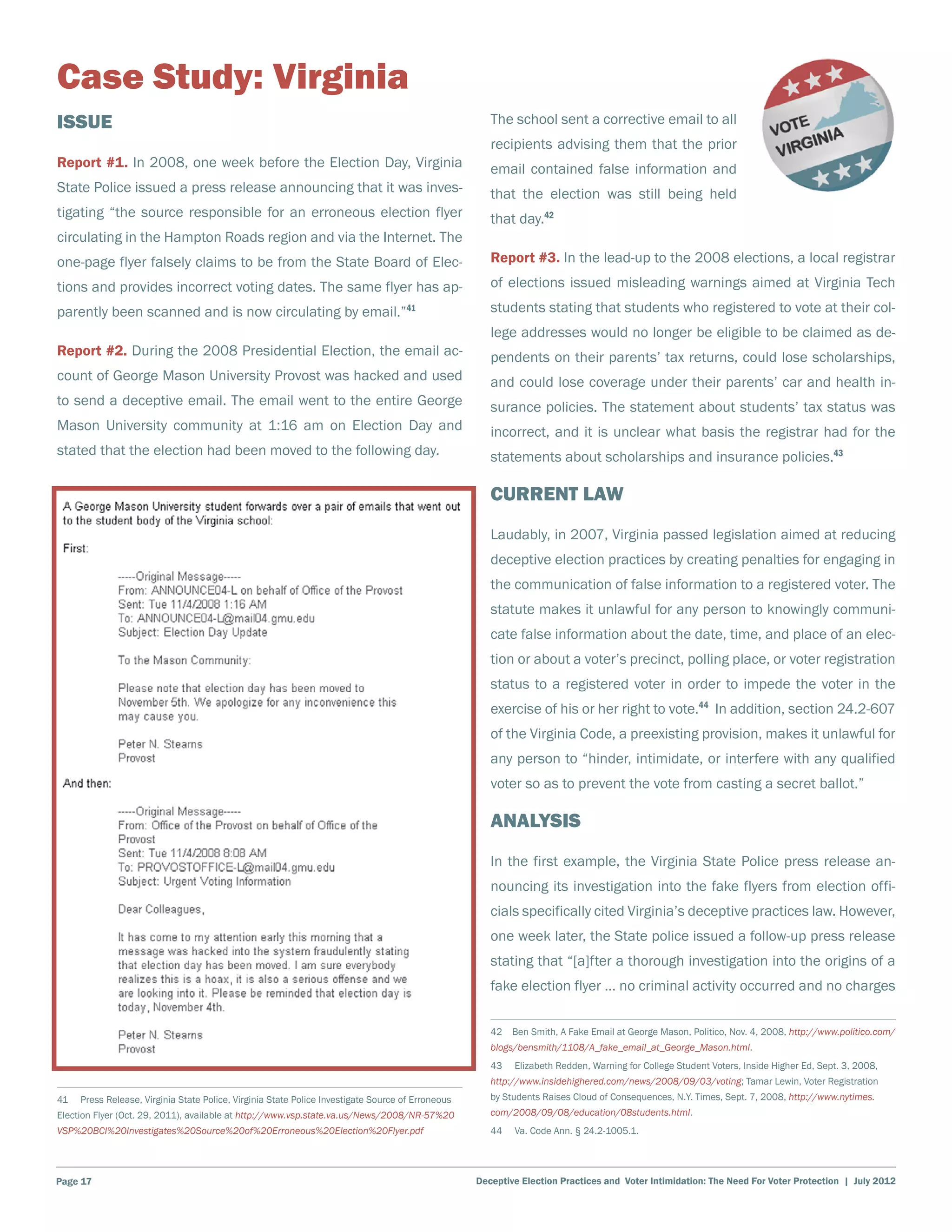 Case Study: Virginia
Issue                                                                                                  The school sent a corrective email to all
                                                                                                       recipients advising them that the prior
Report #1. In 2008, one week before the Election Day, Virginia                                         email contained false information and
State Police issued a press release announcing that it was inves-                                      that the election was still being held
tigating “the source responsible for an erroneous election flyer                                       that day.42
circulating in the Hampton Roads region and via the Internet. The
one-page flyer falsely claims to be from the State Board of Elec-                                      Report #3. In the lead-up to the 2008 elections, a local registrar
tions and provides incorrect voting dates. The same flyer has ap-                                      of elections issued misleading warnings aimed at Virginia Tech
parently been scanned and is now circulating by email.”41                                              students stating that students who registered to vote at their col-
                                                                                                       lege addresses would no longer be eligible to be claimed as de-
Report #2. During the 2008 Presidential Election, the email ac-                                        pendents on their parents’ tax returns, could lose scholarships,
count of George Mason University Provost was hacked and used                                           and could lose coverage under their parents’ car and health in-
to send a deceptive email. The email went to the entire George                                         surance policies. The statement about students’ tax status was
Mason University community at 1:16 am on Election Day and                                              incorrect, and it is unclear what basis the registrar had for the
stated that the election had been moved to the following day.                                          statements about scholarships and insurance policies.43

                                                                                                       Current Law
                                                                                                       Laudably, in 2007, Virginia passed legislation aimed at reducing
                                                                                                       deceptive election practices by creating penalties for engaging in
                                                                                                       the communication of false information to a registered voter. The
                                                                                                       statute makes it unlawful for any person to knowingly communi-
                                                                                                       cate false information about the date, time, and place of an elec-
                                                                                                       tion or about a voter’s precinct, polling place, or voter registration
                                                                                                       status to a registered voter in order to impede the voter in the
                                                                                                       exercise of his or her right to vote.44 In addition, section 24.2-607
                                                                                                       of the Virginia Code, a preexisting provision, makes it unlawful for
                                                                                                       any person to “hinder, intimidate, or interfere with any qualified
                                                                                                       voter so as to prevent the vote from casting a secret ballot.”

                                                                                                       Analysis
                                                                                                       In the first example, the Virginia State Police press release an-
                                                                                                       nouncing its investigation into the fake flyers from election offi-
                                                                                                       cials specifically cited Virginia’s deceptive practices law. However,
                                                                                                       one week later, the State police issued a follow-up press release
                                                                                                       stating that “[a]fter a thorough investigation into the origins of a
                                                                                                       fake election flyer … no criminal activity occurred and no charges

                                                                                                       42  Ben Smith, A Fake Email at George Mason, Politico, Nov. 4, 2008, http://www.politico.com/
                                                                                                       blogs/bensmith/1108/A_fake_email_at_George_Mason.html.
                                                                                                       43    Elizabeth Redden, Warning for College Student Voters, Inside Higher Ed, Sept. 3, 2008,
                                                                                                       http://www.insidehighered.com/news/2008/09/03/voting; Tamar Lewin, Voter Registration
41    Press Release, Virginia State Police, Virginia State Police Investigate Source of Erroneous      by Students Raises Cloud of Consequences, N.Y. Times, Sept. 7, 2008, http://www.nytimes.
Election Flyer (Oct. 29, 2011), available at http://www.vsp.state.va.us/News/2008/NR-57%20             com/2008/09/08/education/08students.html.
VSP%20BCI%20Investigates%20Source%20of%20Erroneous%20Election%20Flyer.pdf                              44    Va. Code Ann. § 24.2-1005.1.




Page 17                                                                                             Deceptive Election Practices and Voter Intimidation: The Need For Voter Protection | July 2012
 