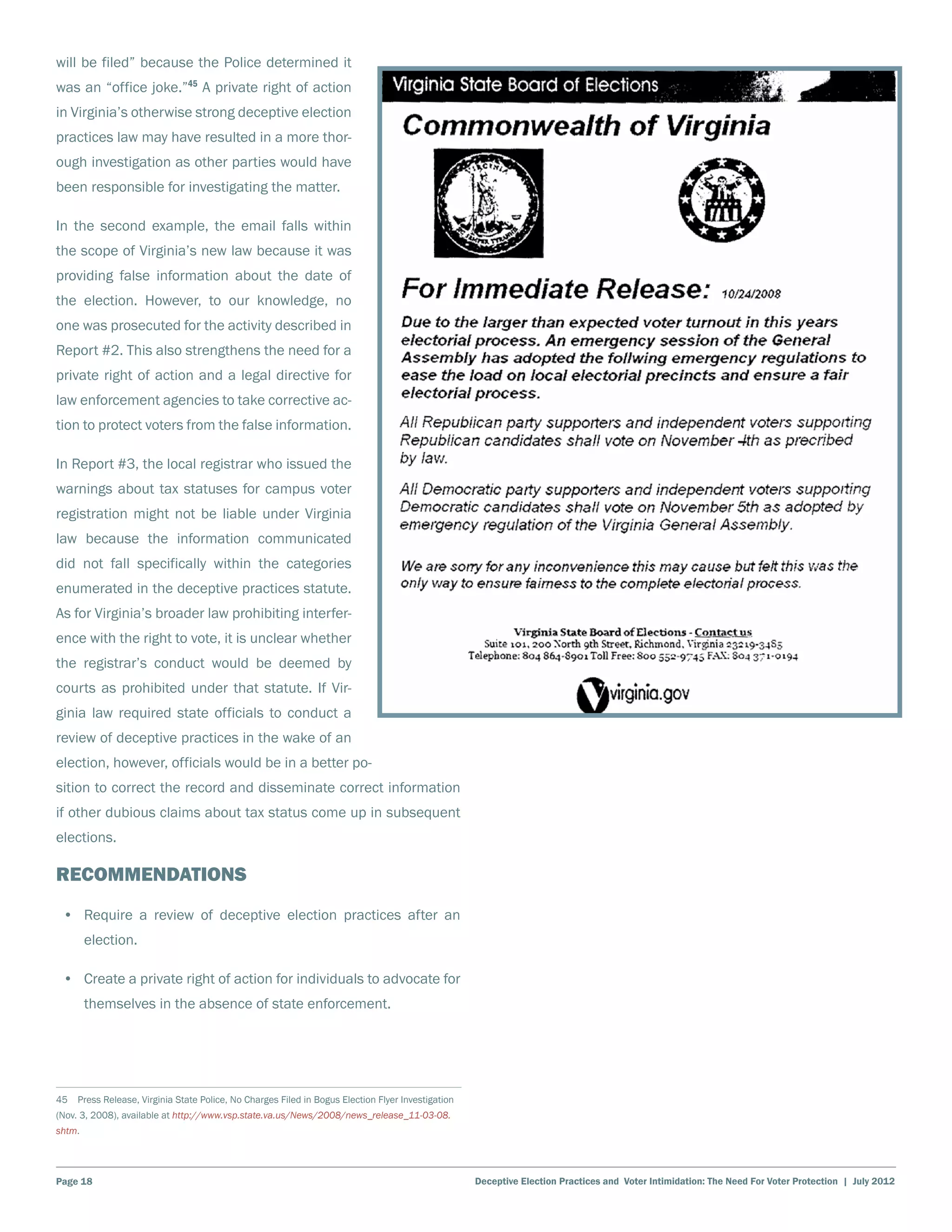 will be filed” because the Police determined it
was an “office joke.”45 A private right of action
in Virginia’s otherwise strong deceptive election
practices law may have resulted in a more thor-
ough investigation as other parties would have
been responsible for investigating the matter.

In the second example, the email falls within
the scope of Virginia’s new law because it was
providing false information about the date of
the election. However, to our knowledge, no
one was prosecuted for the activity described in
Report #2. This also strengthens the need for a
private right of action and a legal directive for
law enforcement agencies to take corrective ac-
tion to protect voters from the false information.

In Report #3, the local registrar who issued the
warnings about tax statuses for campus voter
registration might not be liable under Virginia
law because the information communicated
did not fall specifically within the categories
enumerated in the deceptive practices statute.
As for Virginia’s broader law prohibiting interfer-
ence with the right to vote, it is unclear whether
the registrar’s conduct would be deemed by
courts as prohibited under that statute. If Vir-
ginia law required state officials to conduct a
review of deceptive practices in the wake of an
election, however, officials would be in a better po-
sition to correct the record and disseminate correct information
if other dubious claims about tax status come up in subsequent
elections.

Recommendations
 •	 Require a review of deceptive election practices after an
        election.

 •	 Create a private right of action for individuals to advocate for
        themselves in the absence of state enforcement.




45  Press Release, Virginia State Police, No Charges Filed in Bogus Election Flyer Investigation
(Nov. 3, 2008), available at http://www.vsp.state.va.us/News/2008/news_release_11-03-08.
shtm.




Page 18                                                                                            Deceptive Election Practices and Voter Intimidation: The Need For Voter Protection | July 2012
 