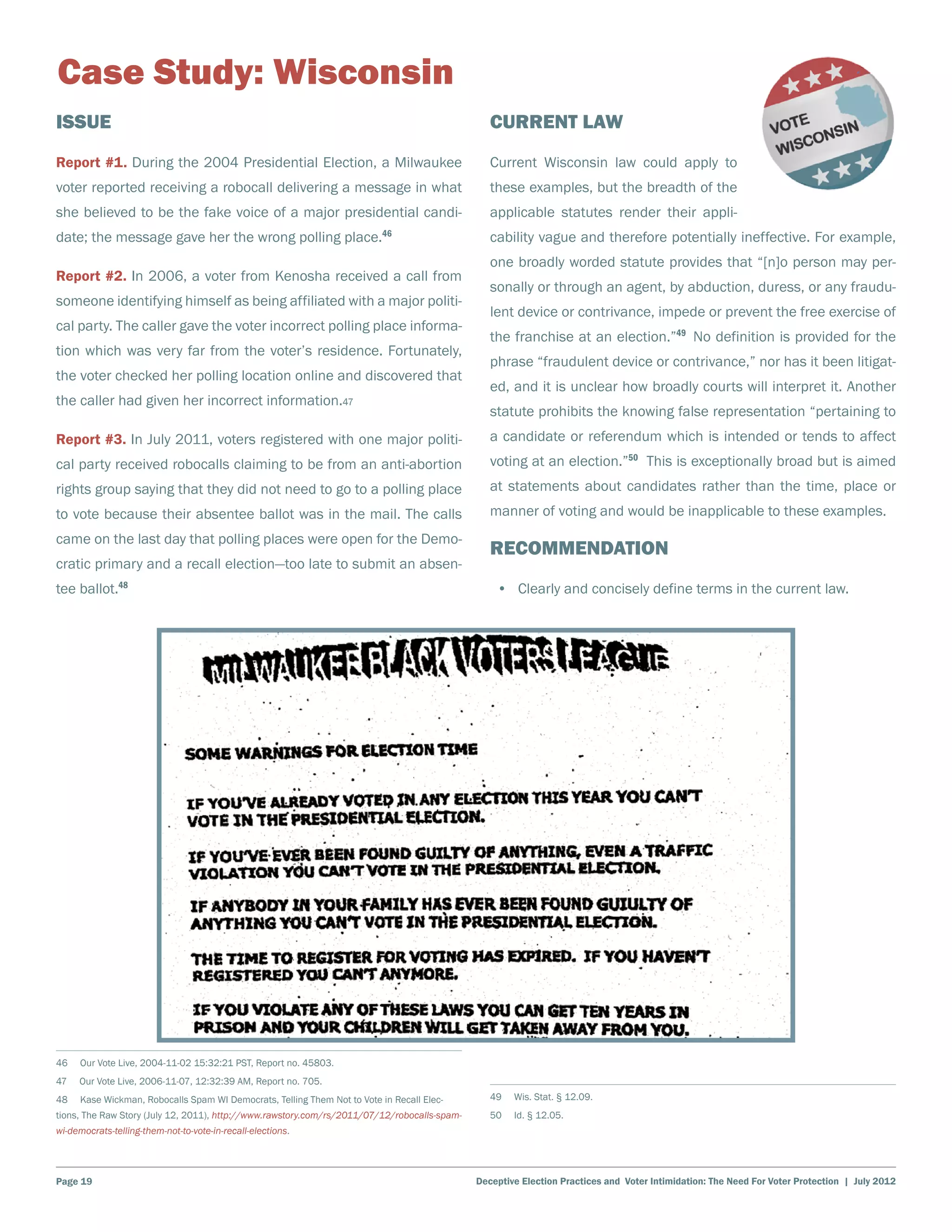 Case Study: Wisconsin
Issue                                                                                            Current Law
Report #1. During the 2004 Presidential Election, a Milwaukee                                    Current Wisconsin law could apply to
voter reported receiving a robocall delivering a message in what                                 these examples, but the breadth of the
she believed to be the fake voice of a major presidential candi-                                 applicable statutes render their appli-
date; the message gave her the wrong polling place.46                                            cability vague and therefore potentially ineffective. For example,
                                                                                                 one broadly worded statute provides that “[n]o person may per-
Report #2. In 2006, a voter from Kenosha received a call from
                                                                                                 sonally or through an agent, by abduction, duress, or any fraudu-
someone identifying himself as being affiliated with a major politi-
                                                                                                 lent device or contrivance, impede or prevent the free exercise of
cal party. The caller gave the voter incorrect polling place informa-
                                                                                                 the franchise at an election.”49 No definition is provided for the
tion which was very far from the voter’s residence. Fortunately,
                                                                                                 phrase “fraudulent device or contrivance,” nor has it been litigat-
the voter checked her polling location online and discovered that
                                                                                                 ed, and it is unclear how broadly courts will interpret it. Another
the caller had given her incorrect information.47
                                                                                                 statute prohibits the knowing false representation “pertaining to
Report #3. In July 2011, voters registered with one major politi-                                a candidate or referendum which is intended or tends to affect
cal party received robocalls claiming to be from an anti-abortion                                voting at an election.”50 This is exceptionally broad but is aimed
rights group saying that they did not need to go to a polling place                              at statements about candidates rather than the time, place or
to vote because their absentee ballot was in the mail. The calls                                 manner of voting and would be inapplicable to these examples.
came on the last day that polling places were open for the Demo-
                                                                                                 Recommendation
cratic primary and a recall election—too late to submit an absen-
tee ballot.48                                                                                     •	 Clearly and concisely define terms in the current law.




46    Our Vote Live, 2004-11-02 15:32:21 PST, Report no. 45803.
47    Our Vote Live, 2006-11-07, 12:32:39 AM, Report no. 705.	
48    Kase Wickman, Robocalls Spam WI Democrats, Telling Them Not to Vote in Recall Elec-        49    Wis. Stat. § 12.09.
tions, The Raw Story (July 12, 2011), http://www.rawstory.com/rs/2011/07/12/robocalls-spam-      50    Id. § 12.05.
wi-democrats-telling-them-not-to-vote-in-recall-elections.




Page 19                                                                                       Deceptive Election Practices and Voter Intimidation: The Need For Voter Protection | July 2012
 