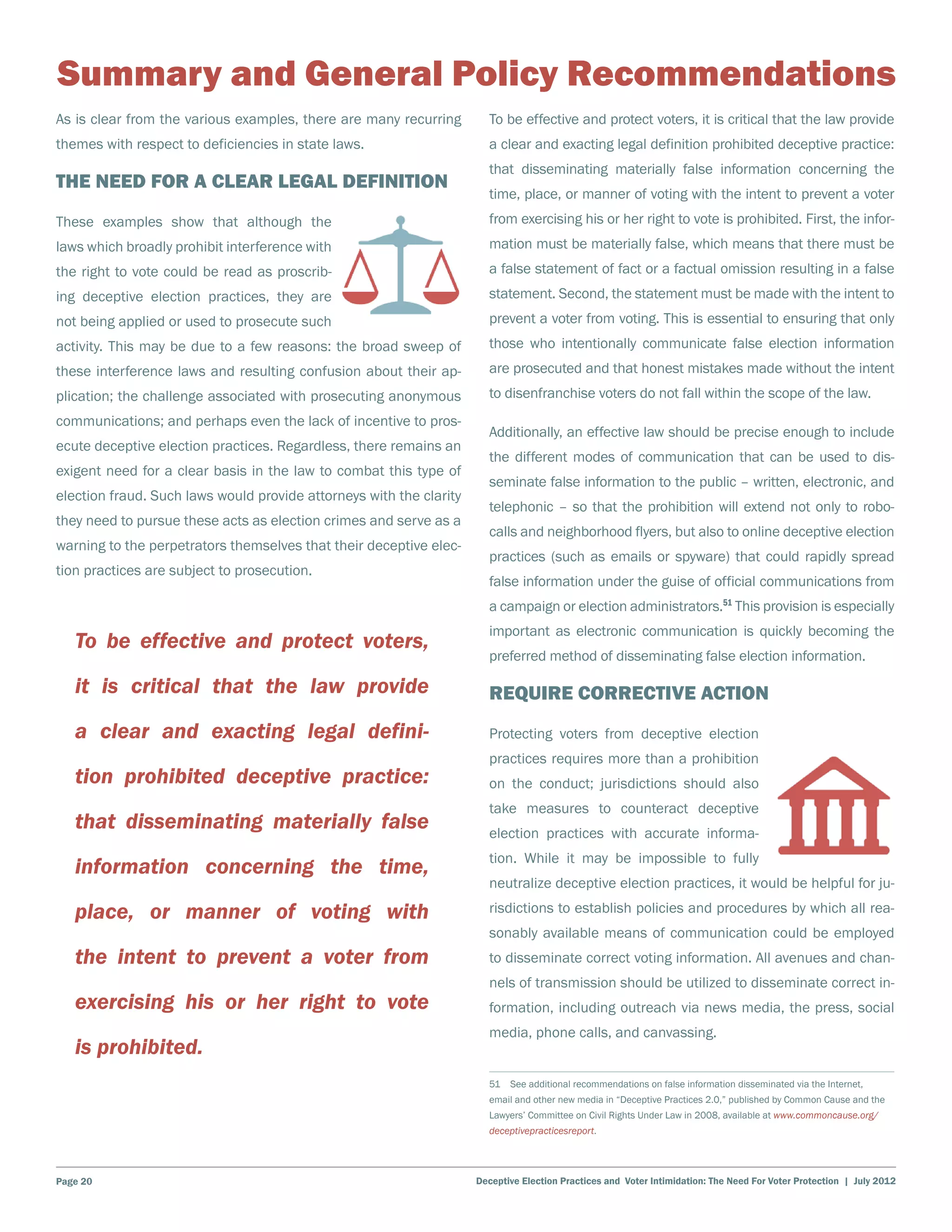 Summary and General Policy Recommendations
As is clear from the various examples, there are many recurring        To be effective and protect voters, it is critical that the law provide
themes with respect to deficiencies in state laws.                     a clear and exacting legal definition prohibited deceptive practice:
                                                                       that disseminating materially false information concerning the
The Need for a Clear Legal Definition
                                                                       time, place, or manner of voting with the intent to prevent a voter
These examples show that although the                                  from exercising his or her right to vote is prohibited. First, the infor-
laws which broadly prohibit interference with                          mation must be materially false, which means that there must be
the right to vote could be read as proscrib-                           a false statement of fact or a factual omission resulting in a false
ing deceptive election practices, they are                             statement. Second, the statement must be made with the intent to
not being applied or used to prosecute such                            prevent a voter from voting. This is essential to ensuring that only
activity. This may be due to a few reasons: the broad sweep of         those who intentionally communicate false election information
these interference laws and resulting confusion about their ap-        are prosecuted and that honest mistakes made without the intent
plication; the challenge associated with prosecuting anonymous         to disenfranchise voters do not fall within the scope of the law.
communications; and perhaps even the lack of incentive to pros-
                                                                       Additionally, an effective law should be precise enough to include
ecute deceptive election practices. Regardless, there remains an
                                                                       the different modes of communication that can be used to dis-
exigent need for a clear basis in the law to combat this type of
                                                                       seminate false information to the public – written, electronic, and
election fraud. Such laws would provide attorneys with the clarity
                                                                       telephonic – so that the prohibition will extend not only to robo-
they need to pursue these acts as election crimes and serve as a
                                                                       calls and neighborhood flyers, but also to online deceptive election
warning to the perpetrators themselves that their deceptive elec-
                                                                       practices (such as emails or spyware) that could rapidly spread
tion practices are subject to prosecution.
                                                                       false information under the guise of official communications from
                                                                       a campaign or election administrators.51 This provision is especially
                                                                       important as electronic communication is quickly becoming the
   To be effective and protect voters,
                                                                       preferred method of disseminating false election information.

   it is critical that the law provide                                 Require Corrective Action
   a clear and exacting legal defini-                                  Protecting voters from deceptive election
                                                                       practices requires more than a prohibition
   tion prohibited deceptive practice:                                 on the conduct; jurisdictions should also
                                                                       take measures to counteract deceptive
   that disseminating materially false                                 election practices with accurate informa-
                                                                       tion. While it may be impossible to fully
   information concerning the time,
                                                                       neutralize deceptive election practices, it would be helpful for ju-

   place, or manner of voting with                                     risdictions to establish policies and procedures by which all rea-
                                                                       sonably available means of communication could be employed
   the intent to prevent a voter from                                  to disseminate correct voting information. All avenues and chan-
                                                                       nels of transmission should be utilized to disseminate correct in-
   exercising his or her right to vote                                 formation, including outreach via news media, the press, social
                                                                       media, phone calls, and canvassing.
   is prohibited.
                                                                       51  See additional recommendations on false information disseminated via the Internet,
                                                                       email and other new media in “Deceptive Practices 2.0,” published by Common Cause and the
                                                                       Lawyers’ Committee on Civil Rights Under Law in 2008, available at www.commoncause.org/
                                                                       deceptivepracticesreport.




Page 20                                                              Deceptive Election Practices and Voter Intimidation: The Need For Voter Protection | July 2012
 