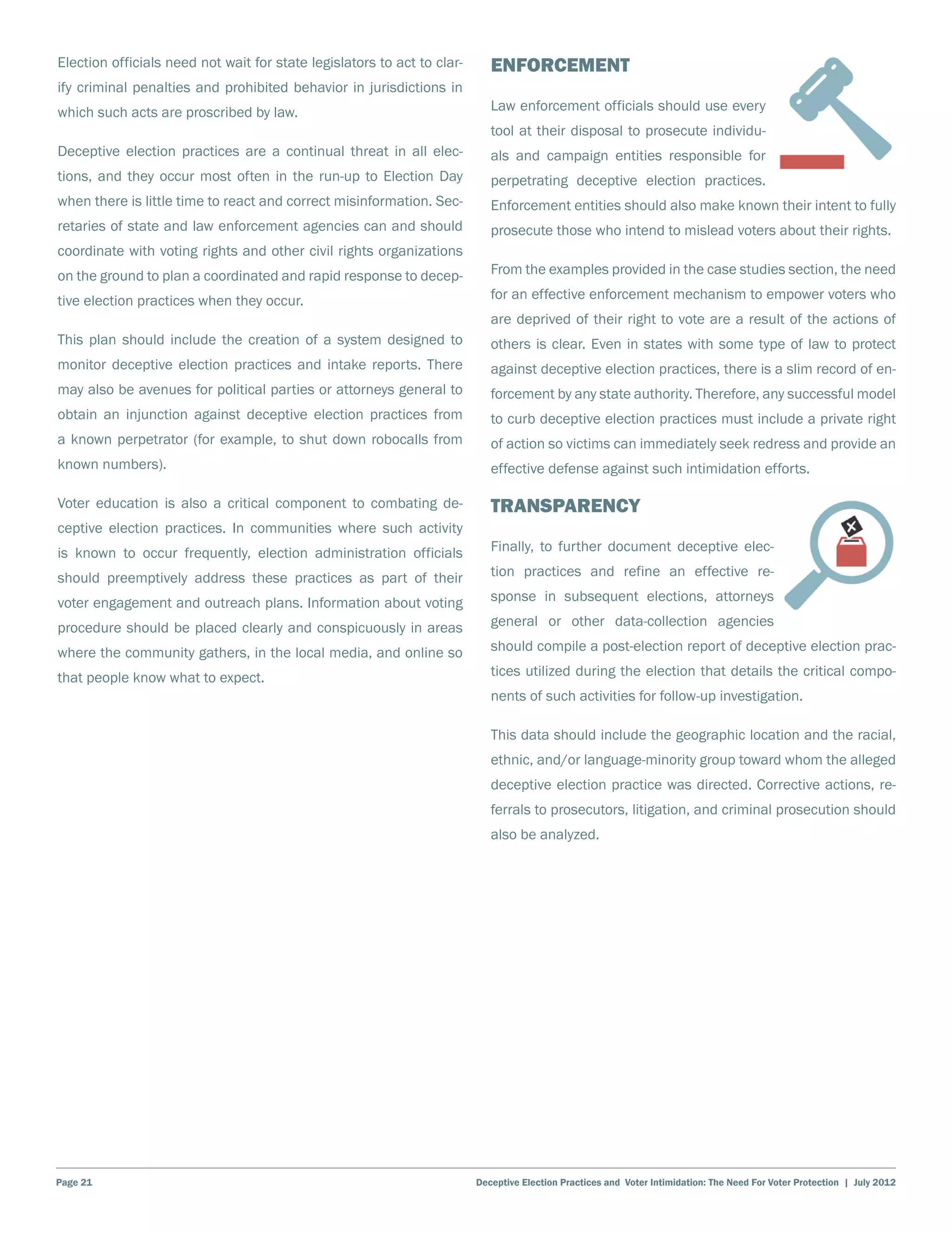 Election officials need not wait for state legislators to act to clar-      Enforcement
ify criminal penalties and prohibited behavior in jurisdictions in
which such acts are proscribed by law.                                      Law enforcement officials should use every
                                                                            tool at their disposal to prosecute individu-
Deceptive election practices are a continual threat in all elec-            als and campaign entities responsible for
tions, and they occur most often in the run-up to Election Day              perpetrating deceptive election practices.
when there is little time to react and correct misinformation. Sec-         Enforcement entities should also make known their intent to fully
retaries of state and law enforcement agencies can and should               prosecute those who intend to mislead voters about their rights.
coordinate with voting rights and other civil rights organizations
on the ground to plan a coordinated and rapid response to decep-            From the examples provided in the case studies section, the need

tive election practices when they occur.                                    for an effective enforcement mechanism to empower voters who
                                                                            are deprived of their right to vote are a result of the actions of
This plan should include the creation of a system designed to               others is clear. Even in states with some type of law to protect
monitor deceptive election practices and intake reports. There              against deceptive election practices, there is a slim record of en-
may also be avenues for political parties or attorneys general to           forcement by any state authority. Therefore, any successful model
obtain an injunction against deceptive election practices from              to curb deceptive election practices must include a private right
a known perpetrator (for example, to shut down robocalls from               of action so victims can immediately seek redress and provide an
known numbers).                                                             effective defense against such intimidation efforts.

Voter education is also a critical component to combating de-               Transparency
ceptive election practices. In communities where such activity
is known to occur frequently, election administration officials             Finally, to further document deceptive elec-

should preemptively address these practices as part of their                tion practices and refine an effective re-

voter engagement and outreach plans. Information about voting               sponse in subsequent elections, attorneys

procedure should be placed clearly and conspicuously in areas               general or other data-collection agencies

where the community gathers, in the local media, and online so              should compile a post-election report of deceptive election prac-

that people know what to expect.                                            tices utilized during the election that details the critical compo-
                                                                            nents of such activities for follow-up investigation.

                                                                            This data should include the geographic location and the racial,
                                                                            ethnic, and/or language-minority group toward whom the alleged
                                                                            deceptive election practice was directed. Corrective actions, re-
                                                                            ferrals to prosecutors, litigation, and criminal prosecution should
                                                                            also be analyzed.




Page 21                                                                  Deceptive Election Practices and Voter Intimidation: The Need For Voter Protection | July 2012
 
