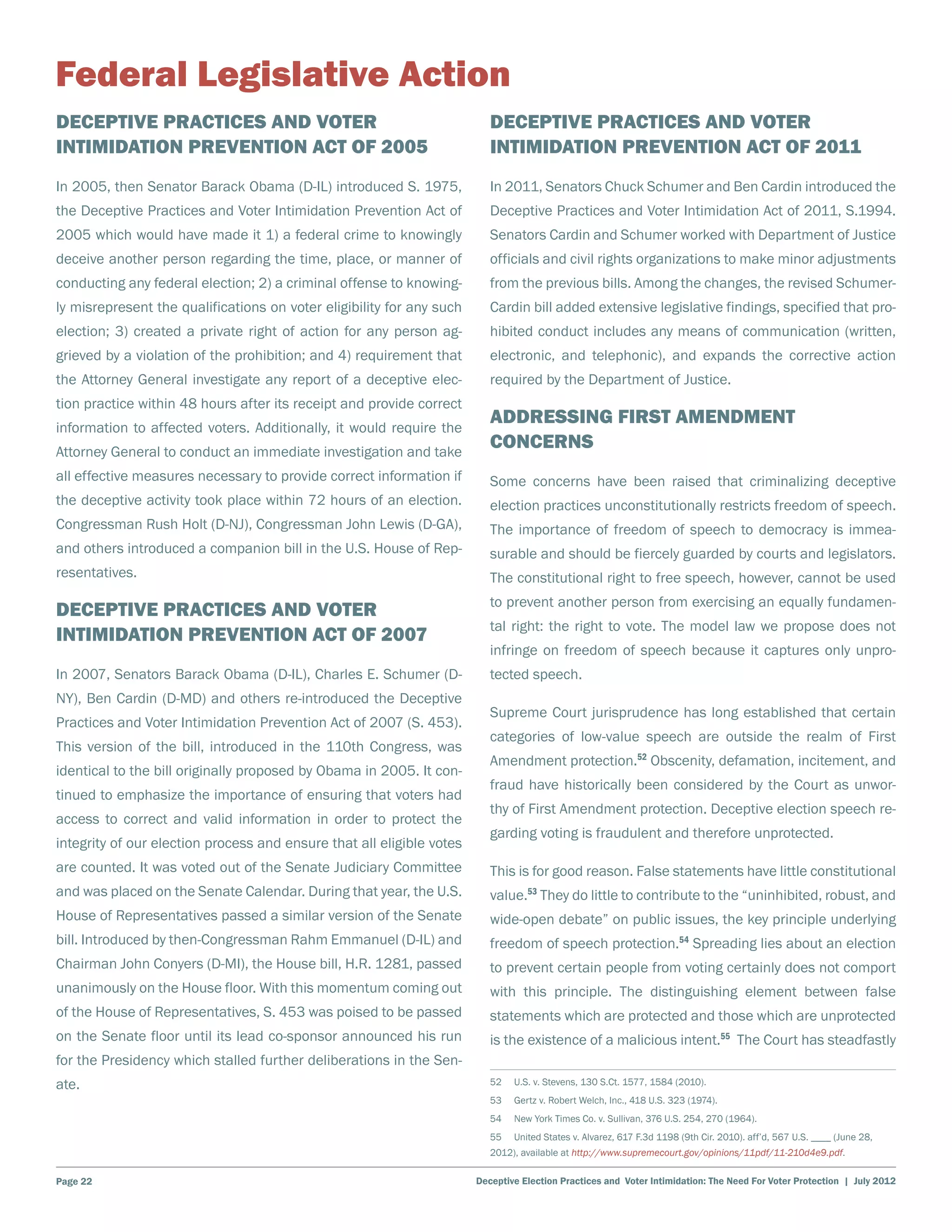 Federal Legislative Action
Deceptive Practices and Voter                                             Deceptive Practices and Voter
Intimidation Prevention Act of 2005                                       Intimidation Prevention Act of 2011
In 2005, then Senator Barack Obama (D-IL) introduced S. 1975,             In 2011, Senators Chuck Schumer and Ben Cardin introduced the
the Deceptive Practices and Voter Intimidation Prevention Act of          Deceptive Practices and Voter Intimidation Act of 2011, S.1994.
2005 which would have made it 1) a federal crime to knowingly             Senators Cardin and Schumer worked with Department of Justice
deceive another person regarding the time, place, or manner of            officials and civil rights organizations to make minor adjustments
conducting any federal election; 2) a criminal offense to knowing-        from the previous bills. Among the changes, the revised Schumer-
ly misrepresent the qualifications on voter eligibility for any such      Cardin bill added extensive legislative findings, specified that pro-
election; 3) created a private right of action for any person ag-         hibited conduct includes any means of communication (written,
grieved by a violation of the prohibition; and 4) requirement that        electronic, and telephonic), and expands the corrective action
the Attorney General investigate any report of a deceptive elec-          required by the Department of Justice.
tion practice within 48 hours after its receipt and provide correct
information to affected voters. Additionally, it would require the
                                                                          Addressing First Amendment
Attorney General to conduct an immediate investigation and take
                                                                          Concerns
all effective measures necessary to provide correct information if        Some concerns have been raised that criminalizing deceptive
the deceptive activity took place within 72 hours of an election.         election practices unconstitutionally restricts freedom of speech.
Congressman Rush Holt (D-NJ), Congressman John Lewis (D-GA),              The importance of freedom of speech to democracy is immea-
and others introduced a companion bill in the U.S. House of Rep-          surable and should be fiercely guarded by courts and legislators.
resentatives.                                                             The constitutional right to free speech, however, cannot be used
                                                                          to prevent another person from exercising an equally fundamen-
Deceptive Practices and Voter
                                                                          tal right: the right to vote. The model law we propose does not
Intimidation Prevention Act of 2007
                                                                          infringe on freedom of speech because it captures only unpro-
In 2007, Senators Barack Obama (D-IL), Charles E. Schumer (D-             tected speech.
NY), Ben Cardin (D-MD) and others re-introduced the Deceptive
                                                                          Supreme Court jurisprudence has long established that certain
Practices and Voter Intimidation Prevention Act of 2007 (S. 453).
                                                                          categories of low-value speech are outside the realm of First
This version of the bill, introduced in the 110th Congress, was
                                                                          Amendment protection.52 Obscenity, defamation, incitement, and
identical to the bill originally proposed by Obama in 2005. It con-
                                                                          fraud have historically been considered by the Court as unwor-
tinued to emphasize the importance of ensuring that voters had
                                                                          thy of First Amendment protection. Deceptive election speech re-
access to correct and valid information in order to protect the
                                                                          garding voting is fraudulent and therefore unprotected.
integrity of our election process and ensure that all eligible votes
are counted. It was voted out of the Senate Judiciary Committee           This is for good reason. False statements have little constitutional
and was placed on the Senate Calendar. During that year, the U.S.         value.53 They do little to contribute to the “uninhibited, robust, and
House of Representatives passed a similar version of the Senate           wide-open debate” on public issues, the key principle underlying
bill. Introduced by then-Congressman Rahm Emmanuel (D-IL) and             freedom of speech protection.54 Spreading lies about an election
Chairman John Conyers (D-MI), the House bill, H.R. 1281, passed           to prevent certain people from voting certainly does not comport
unanimously on the House floor. With this momentum coming out             with this principle. The distinguishing element between false
of the House of Representatives, S. 453 was poised to be passed           statements which are protected and those which are unprotected
on the Senate floor until its lead co-sponsor announced his run           is the existence of a malicious intent.55 The Court has steadfastly
for the Presidency which stalled further deliberations in the Sen-
ate.                                                                      52    U.S. v. Stevens, 130 S.Ct. 1577, 1584 (2010).
                                                                          53    Gertz v. Robert Welch, Inc., 418 U.S. 323 (1974).
                                                                          54    New York Times Co. v. Sullivan, 376 U.S. 254, 270 (1964).
                                                                          55    United States v. Alvarez, 617 F.3d 1198 (9th Cir. 2010). aff’d, 567 U.S. ____ (June 28,
                                                                          2012), available at http://www.supremecourt.gov/opinions/11pdf/11-210d4e9.pdf.

Page 22                                                                Deceptive Election Practices and Voter Intimidation: The Need For Voter Protection | July 2012
 