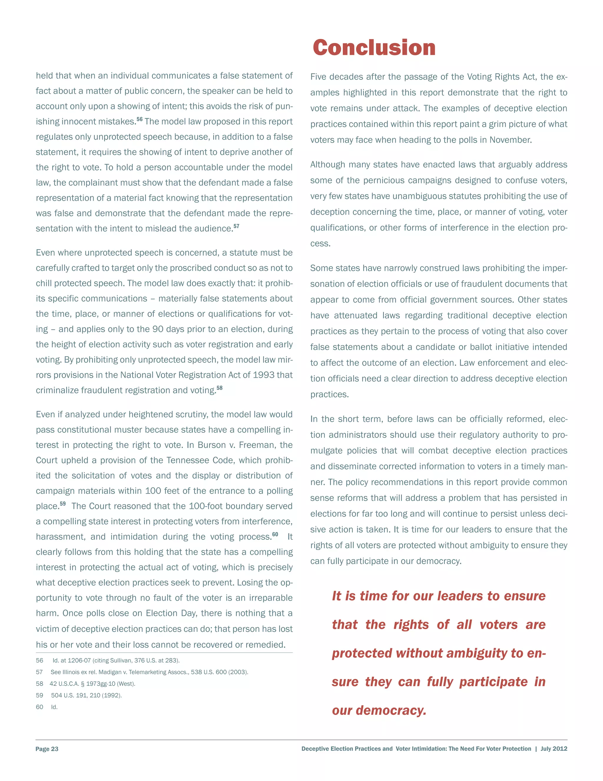 Conclusion
held that when an individual communicates a false statement of                         Five decades after the passage of the Voting Rights Act, the ex-
fact about a matter of public concern, the speaker can be held to                      amples highlighted in this report demonstrate that the right to
account only upon a showing of intent; this avoids the risk of pun-                    vote remains under attack. The examples of deceptive election
ishing innocent mistakes.56 The model law proposed in this report                      practices contained within this report paint a grim picture of what
regulates only unprotected speech because, in addition to a false                      voters may face when heading to the polls in November.
statement, it requires the showing of intent to deprive another of
the right to vote. To hold a person accountable under the model                        Although many states have enacted laws that arguably address
law, the complainant must show that the defendant made a false                         some of the pernicious campaigns designed to confuse voters,
representation of a material fact knowing that the representation                      very few states have unambiguous statutes prohibiting the use of
was false and demonstrate that the defendant made the repre-                           deception concerning the time, place, or manner of voting, voter
sentation with the intent to mislead the audience.                         57          qualifications, or other forms of interference in the election pro-
                                                                                       cess.
Even where unprotected speech is concerned, a statute must be
carefully crafted to target only the proscribed conduct so as not to                   Some states have narrowly construed laws prohibiting the imper-
chill protected speech. The model law does exactly that: it prohib-                    sonation of election officials or use of fraudulent documents that
its specific communications – materially false statements about                        appear to come from official government sources. Other states
the time, place, or manner of elections or qualifications for vot-                     have attenuated laws regarding traditional deceptive election
ing – and applies only to the 90 days prior to an election, during                     practices as they pertain to the process of voting that also cover
the height of election activity such as voter registration and early                   false statements about a candidate or ballot initiative intended
voting. By prohibiting only unprotected speech, the model law mir-                     to affect the outcome of an election. Law enforcement and elec-
rors provisions in the National Voter Registration Act of 1993 that                    tion officials need a clear direction to address deceptive election
criminalize fraudulent registration and voting.58                                      practices.

Even if analyzed under heightened scrutiny, the model law would                        In the short term, before laws can be officially reformed, elec-
pass constitutional muster because states have a compelling in-
                                                                                       tion administrators should use their regulatory authority to pro-
terest in protecting the right to vote. In Burson v. Freeman, the
                                                                                       mulgate policies that will combat deceptive election practices
Court upheld a provision of the Tennessee Code, which prohib-
                                                                                       and disseminate corrected information to voters in a timely man-
ited the solicitation of votes and the display or distribution of
                                                                                       ner. The policy recommendations in this report provide common
campaign materials within 100 feet of the entrance to a polling
                                                                                       sense reforms that will address a problem that has persisted in
place.59 The Court reasoned that the 100-foot boundary served
                                                                                       elections for far too long and will continue to persist unless deci-
a compelling state interest in protecting voters from interference,
                                                                                       sive action is taken. It is time for our leaders to ensure that the
harassment, and intimidation during the voting process.60 It
                                                                                       rights of all voters are protected without ambiguity to ensure they
clearly follows from this holding that the state has a compelling
                                                                                       can fully participate in our democracy.
interest in protecting the actual act of voting, which is precisely
what deceptive election practices seek to prevent. Losing the op-
portunity to vote through no fault of the voter is an irreparable                              It is time for our leaders to ensure
harm. Once polls close on Election Day, there is nothing that a
victim of deceptive election practices can do; that person has lost                            that the rights of all voters are
his or her vote and their loss cannot be recovered or remedied.
56    Id. at 1206-07 (citing Sullivan, 376 U.S. at 283).
                                                                                               protected without ambiguity to en-
57    See Illinois ex rel. Madigan v. Telemarketing Assocs., 538 U.S. 600 (2003).
58  42 U.S.C.A. § 1973gg-10 (West).                                                            sure they can fully participate in
59    504 U.S. 191, 210 (1992).
60    Id.
                                                                                               our democracy.

Page 23                                                                             Deceptive Election Practices and Voter Intimidation: The Need For Voter Protection | July 2012
 