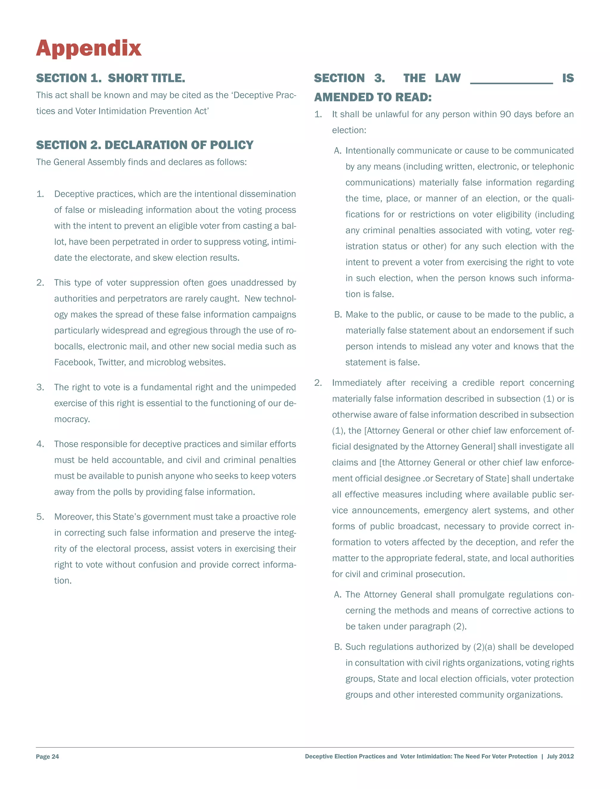 Appendix
Section 1. Short title.                                                     Section 3.                     The law _____________ is
This act shall be known and may be cited as the ‘Deceptive Prac-            amended to read:
tices and Voter Intimidation Prevention Act’                                1.	 It shall be unlawful for any person within 90 days before an
                                                                                  election:
Section 2. Declaration of Policy                                                	 A.	 Intentionally communicate or cause to be communicated
The General Assembly finds and declares as follows:                                    by any means (including written, electronic, or telephonic
                                                                                       communications) materially false information regarding
1.	 Deceptive practices, which are the intentional dissemination                       the time, place, or manner of an election, or the quali-
     of false or misleading information about the voting process                       fications for or restrictions on voter eligibility (including
     with the intent to prevent an eligible voter from casting a bal-                  any criminal penalties associated with voting, voter reg-
     lot, have been perpetrated in order to suppress voting, intimi-                   istration status or other) for any such election with the
     date the electorate, and skew election results.                                   intent to prevent a voter from exercising the right to vote

2.	 This type of voter suppression often goes unaddressed by                           in such election, when the person knows such informa-

     authorities and perpetrators are rarely caught. New technol-                      tion is false.

     ogy makes the spread of these false information campaigns                  	 B.	Make to the public, or cause to be made to the public, a
     particularly widespread and egregious through the use of ro-                      materially false statement about an endorsement if such
     bocalls, electronic mail, and other new social media such as                      person intends to mislead any voter and knows that the
     Facebook, Twitter, and microblog websites.                                        statement is false.

3.	 The right to vote is a fundamental right and the unimpeded              2.	 Immediately after receiving a credible report concerning

     exercise of this right is essential to the functioning of our de-            materially false information described in subsection (1) or is

     mocracy.                                                                     otherwise aware of false information described in subsection
                                                                                  (1), the [Attorney General or other chief law enforcement of-
4.	 Those responsible for deceptive practices and similar efforts                 ficial designated by the Attorney General] shall investigate all
     must be held accountable, and civil and criminal penalties                   claims and [the Attorney General or other chief law enforce-
     must be available to punish anyone who seeks to keep voters                  ment official designee .or Secretary of State] shall undertake
     away from the polls by providing false information.                          all effective measures including where available public ser-
                                                                                  vice announcements, emergency alert systems, and other
5.	 Moreover, this State’s government must take a proactive role
                                                                                  forms of public broadcast, necessary to provide correct in-
     in correcting such false information and preserve the integ-
                                                                                  formation to voters affected by the deception, and refer the
     rity of the electoral process, assist voters in exercising their
                                                                                  matter to the appropriate federal, state, and local authorities
     right to vote without confusion and provide correct informa-
                                                                                  for civil and criminal prosecution.
     tion.
                                                                                	 A.	The Attorney General shall promulgate regulations con-
                                                                                       cerning the methods and means of corrective actions to
                                                                                       be taken under paragraph (2).

                                                                                	 B.	Such regulations authorized by (2)(a) shall be developed
                                                                                       in consultation with civil rights organizations, voting rights
                                                                                       groups, State and local election officials, voter protection
                                                                                       groups and other interested community organizations.




Page 24                                                                  Deceptive Election Practices and Voter Intimidation: The Need For Voter Protection | July 2012
 