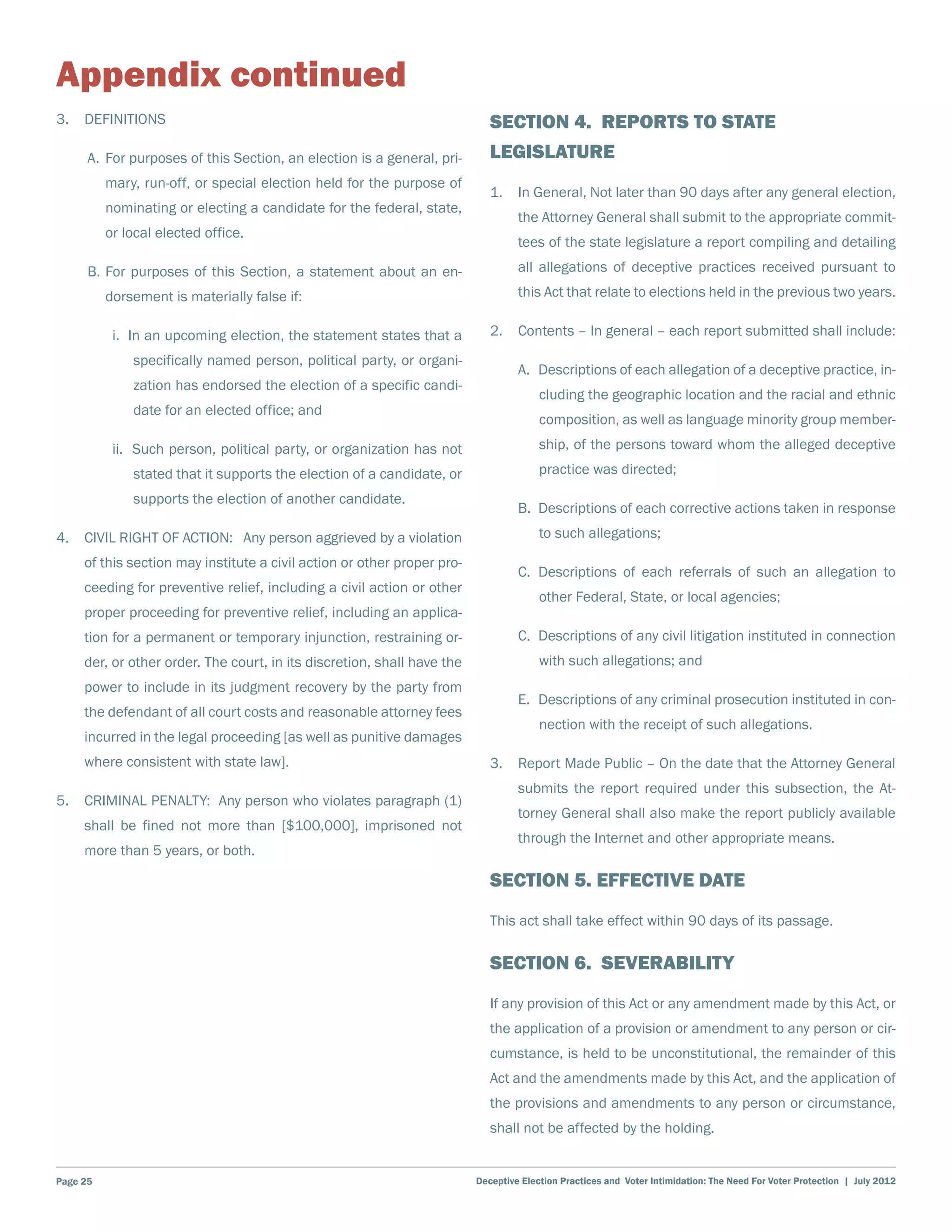 Appendix continued
3. 	 DEFINITIONS                                                            Section 4. Reports to State
    	 A.	 For purposes of this Section, an election is a general, pri-      Legislature
          mary, run-off, or special election held for the purpose of
                                                                            1.	 In General, Not later than 90 days after any general election,
          nominating or electing a candidate for the federal, state,
                                                                                  the Attorney General shall submit to the appropriate commit-
          or local elected office.
                                                                                  tees of the state legislature a report compiling and detailing
    	 B.	For purposes of this Section, a statement about an en-                   all allegations of deceptive practices received pursuant to
          dorsement is materially false if:                                       this Act that relate to elections held in the previous two years.

    		     i. In an upcoming election, the statement states that a          2.	 Contents – In general – each report submitted shall include:
              specifically named person, political party, or organi-
                                                                                  A.	 Descriptions of each allegation of a deceptive practice, in-
              zation has endorsed the election of a specific candi-
                                                                                       cluding the geographic location and the racial and ethnic
              date for an elected office; and
                                                                                       composition, as well as language minority group member-
    		     ii. Such person, political party, or organization has not                   ship, of the persons toward whom the alleged deceptive
              stated that it supports the election of a candidate, or                  practice was directed;
              supports the election of another candidate.
                                                                                  B.	 Descriptions of each corrective actions taken in response
4. 	 CIVIL RIGHT OF ACTION: Any person aggrieved by a violation                        to such allegations;
     of this section may institute a civil action or other proper pro-
                                                                                  C.	Descriptions of each referrals of such an allegation to
     ceeding for preventive relief, including a civil action or other
                                                                                       other Federal, State, or local agencies;
     proper proceeding for preventive relief, including an applica-
     tion for a permanent or temporary injunction, restraining or-                C.	 Descriptions of any civil litigation instituted in connection
     der, or other order. The court, in its discretion, shall have the                 with such allegations; and
     power to include in its judgment recovery by the party from
                                                                                  E.	 Descriptions of any criminal prosecution instituted in con-
     the defendant of all court costs and reasonable attorney fees
                                                                                       nection with the receipt of such allegations.
     incurred in the legal proceeding [as well as punitive damages
     where consistent with state law].                                      3.	 Report Made Public – On the date that the Attorney General
                                                                                  submits the report required under this subsection, the At-
5. 	 CRIMINAL PENALTY: Any person who violates paragraph (1)
                                                                                  torney General shall also make the report publicly available
     shall be fined not more than [$100,000], imprisoned not
                                                                                  through the Internet and other appropriate means.
     more than 5 years, or both.

                                                                            Section 5. Effective date
                                                                            This act shall take effect within 90 days of its passage.

                                                                            Section 6. Severability
                                                                            If any provision of this Act or any amendment made by this Act, or
                                                                            the application of a provision or amendment to any person or cir-
                                                                            cumstance, is held to be unconstitutional, the remainder of this
                                                                            Act and the amendments made by this Act, and the application of
                                                                            the provisions and amendments to any person or circumstance,
                                                                            shall not be affected by the holding.


Page 25                                                                  Deceptive Election Practices and Voter Intimidation: The Need For Voter Protection | July 2012
 