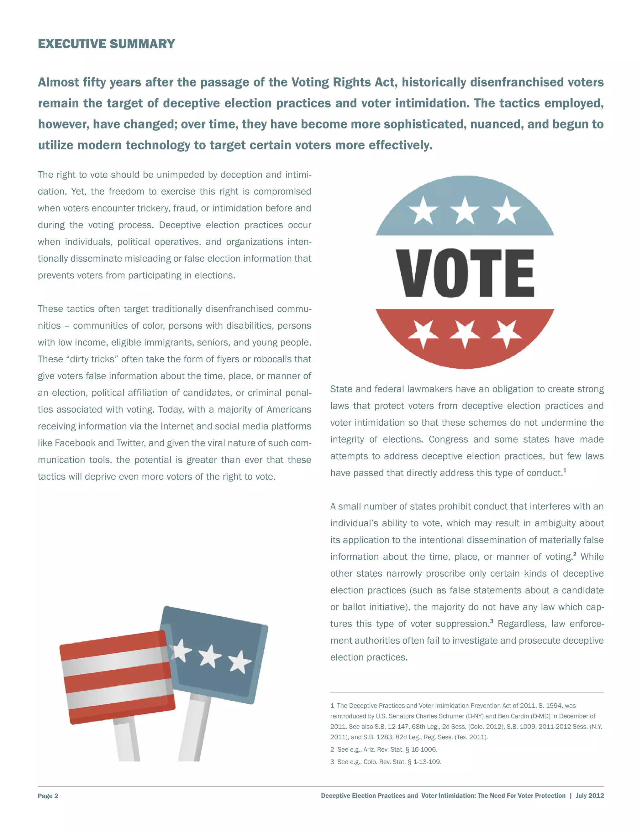 EXECUTIVE SUMMARY

Almost fifty years after the passage of the Voting Rights Act, historically disenfranchised voters
remain the target of deceptive election practices and voter intimidation. The tactics employed,
however, have changed; over time, they have become more sophisticated, nuanced, and begun to
utilize modern technology to target certain voters more effectively.

The right to vote should be unimpeded by deception and intimi-
dation. Yet, the freedom to exercise this right is compromised
when voters encounter trickery, fraud, or intimidation before and
during the voting process. Deceptive election practices occur
when individuals, political operatives, and organizations inten-
tionally disseminate misleading or false election information that
prevents voters from participating in elections.


These tactics often target traditionally disenfranchised commu-
nities – communities of color, persons with disabilities, persons
with low income, eligible immigrants, seniors, and young people.
These “dirty tricks” often take the form of flyers or robocalls that
give voters false information about the time, place, or manner of
an election, political affiliation of candidates, or criminal penal-      State and federal lawmakers have an obligation to create strong

ties associated with voting. Today, with a majority of Americans          laws that protect voters from deceptive election practices and

receiving information via the Internet and social media platforms         voter intimidation so that these schemes do not undermine the

like Facebook and Twitter, and given the viral nature of such com-        integrity of elections. Congress and some states have made

munication tools, the potential is greater than ever that these           attempts to address deceptive election practices, but few laws

tactics will deprive even more voters of the right to vote.               have passed that directly address this type of conduct.1


                                                                          A small number of states prohibit conduct that interferes with an
                                                                          individual’s ability to vote, which may result in ambiguity about
                                                                          its application to the intentional dissemination of materially false
                                                                          information about the time, place, or manner of voting.2 While
                                                                          other states narrowly proscribe only certain kinds of deceptive
                                                                          election practices (such as false statements about a candidate
                                                                          or ballot initiative), the majority do not have any law which cap-
                                                                          tures this type of voter suppression.3 Regardless, law enforce-
                                                                          ment authorities often fail to investigate and prosecute deceptive
                                                                          election practices.



                                                                          1 The Deceptive Practices and Voter Intimidation Prevention Act of 2011, S. 1994, was
                                                                          reintroduced by U.S. Senators Charles Schumer (D-NY) and Ben Cardin (D-MD) in December of
                                                                          2011. See also S.B. 12-147, 68th Leg., 2d Sess. (Colo. 2012), S.B. 1009, 2011-2012 Sess. (N.Y.
                                                                          2011), and S.B. 1283, 82d Leg., Reg. Sess. (Tex. 2011).
                                                                          2 See e.g., Ariz. Rev. Stat. § 16-1006.
                                                                          3 See e.g., Colo. Rev. Stat. § 1-13-109.




Page 2                                                                 Deceptive Election Practices and Voter Intimidation: The Need For Voter Protection | July 2012
 