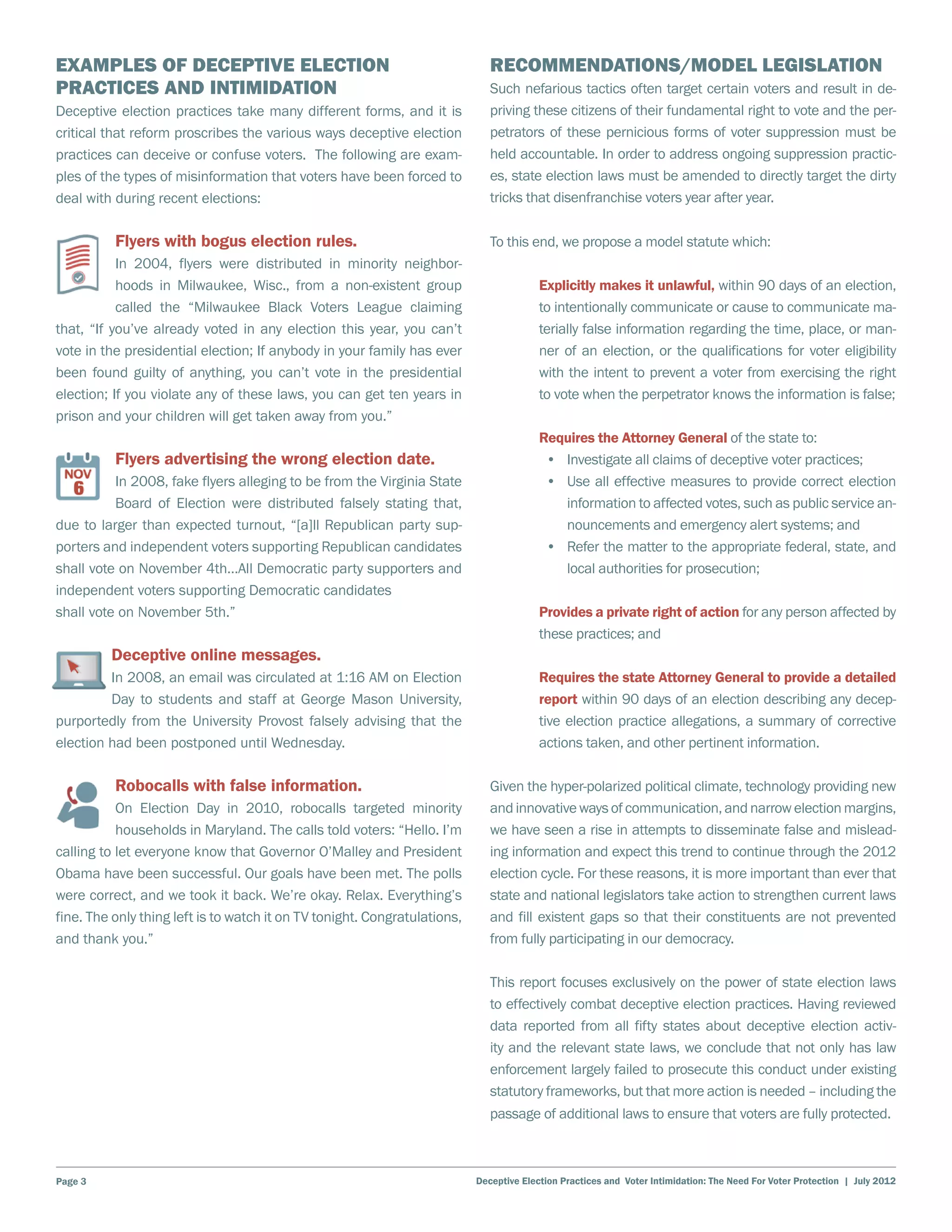 Examples of Deceptive Election                                                Recommendations/Model Legislation
Practices and Intimidation                                                    Such nefarious tactics often target certain voters and result in de-
Deceptive election practices take many different forms, and it is             priving these citizens of their fundamental right to vote and the per-
critical that reform proscribes the various ways deceptive election           petrators of these pernicious forms of voter suppression must be
practices can deceive or confuse voters. The following are exam-              held accountable. In order to address ongoing suppression practic-
ples of the types of misinformation that voters have been forced to           es, state election laws must be amended to directly target the dirty
deal with during recent elections:                                            tricks that disenfranchise voters year after year.

          Flyers with bogus election rules.                                   To this end, we propose a model statute which:
           In 2004, flyers were distributed in minority neighbor-
           hoods in Milwaukee, Wisc., from a non-existent group                          Explicitly makes it unlawful, within 90 days of an election,
           called the “Milwaukee Black Voters League claiming                            to intentionally communicate or cause to communicate ma-
that, “If you’ve already voted in any election this year, you can’t                      terially false information regarding the time, place, or man-
vote in the presidential election; If anybody in your family has ever                    ner of an election, or the qualifications for voter eligibility
been found guilty of anything, you can’t vote in the presidential                        with the intent to prevent a voter from exercising the right
election; If you violate any of these laws, you can get ten years in                     to vote when the perpetrator knows the information is false;
prison and your children will get taken away from you.”
                                                                                         Requires the Attorney General of the state to:
          Flyers advertising the wrong election date.                                     •	 Investigate all claims of deceptive voter practices;
          In 2008, fake flyers alleging to be from the Virginia State                     •	 Use all effective measures to provide correct election
          Board of Election were distributed falsely stating that,                           information to affected votes, such as public service an-
due to larger than expected turnout, “[a]ll Republican party sup-                            nouncements and emergency alert systems; and
porters and independent voters supporting Republican candidates                           •	 Refer the matter to the appropriate federal, state, and
shall vote on November 4th…All Democratic party supporters and                               local authorities for prosecution;
independent voters supporting Democratic candidates
shall vote on November 5th.”                                                             Provides a private right of action for any person affected by
                                                                                         these practices; and
         Deceptive online messages.
         In 2008, an email was circulated at 1:16 AM on Election                         Requires the state Attorney General to provide a detailed
         Day to students and staff at George Mason University,                           report within 90 days of an election describing any decep-
purportedly from the University Provost falsely advising that the                        tive election practice allegations, a summary of corrective
election had been postponed until Wednesday.                                             actions taken, and other pertinent information.

          Robocalls with false information.                                   Given the hyper-polarized political climate, technology providing new
           On Election Day in 2010, robocalls targeted minority               and innovative ways of communication, and narrow election margins,
           households in Maryland. The calls told voters: “Hello. I’m         we have seen a rise in attempts to disseminate false and mislead-
calling to let everyone know that Governor O’Malley and President             ing information and expect this trend to continue through the 2012
Obama have been successful. Our goals have been met. The polls                election cycle. For these reasons, it is more important than ever that
were correct, and we took it back. We’re okay. Relax. Everything’s            state and national legislators take action to strengthen current laws
fine. The only thing left is to watch it on TV tonight. Congratulations,      and fill existent gaps so that their constituents are not prevented
and thank you.”                                                               from fully participating in our democracy.

                                                                              This report focuses exclusively on the power of state election laws
                                                                              to effectively combat deceptive election practices. Having reviewed
                                                                              data reported from all fifty states about deceptive election activ-
                                                                              ity and the relevant state laws, we conclude that not only has law
                                                                              enforcement largely failed to prosecute this conduct under existing
                                                                              statutory frameworks, but that more action is needed – including the
                                                                              passage of additional laws to ensure that voters are fully protected.



Page 3                                                                     Deceptive Election Practices and Voter Intimidation: The Need For Voter Protection | July 2012
 