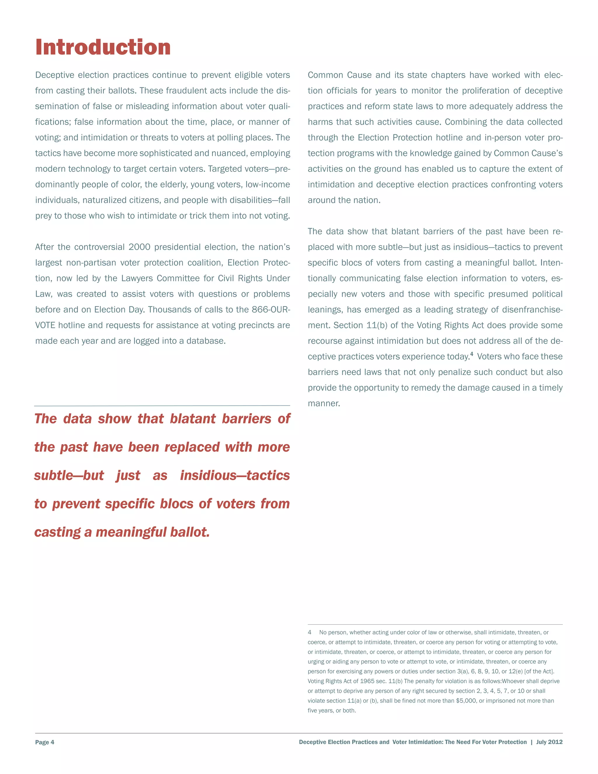 Introduction
Deceptive election practices continue to prevent eligible voters          Common Cause and its state chapters have worked with elec-
from casting their ballots. These fraudulent acts include the dis-        tion officials for years to monitor the proliferation of deceptive
semination of false or misleading information about voter quali-          practices and reform state laws to more adequately address the
fications; false information about the time, place, or manner of          harms that such activities cause. Combining the data collected
voting; and intimidation or threats to voters at polling places. The      through the Election Protection hotline and in-person voter pro-
tactics have become more sophisticated and nuanced, employing             tection programs with the knowledge gained by Common Cause’s
modern technology to target certain voters. Targeted voters―pre-          activities on the ground has enabled us to capture the extent of
dominantly people of color, the elderly, young voters, low-income         intimidation and deceptive election practices confronting voters
individuals, naturalized citizens, and people with disabilities―fall      around the nation.
prey to those who wish to intimidate or trick them into not voting.
                                                                          The data show that blatant barriers of the past have been re-
After the controversial 2000 presidential election, the nation’s          placed with more subtle―but just as insidious―tactics to prevent
largest non-partisan voter protection coalition, Election Protec-         specific blocs of voters from casting a meaningful ballot. Inten-
tion, now led by the Lawyers Committee for Civil Rights Under             tionally communicating false election information to voters, es-
Law, was created to assist voters with questions or problems              pecially new voters and those with specific presumed political
before and on Election Day. Thousands of calls to the 866-OUR-            leanings, has emerged as a leading strategy of disenfranchise-
VOTE hotline and requests for assistance at voting precincts are          ment. Section 11(b) of the Voting Rights Act does provide some
made each year and are logged into a database.                            recourse against intimidation but does not address all of the de-
                                                                          ceptive practices voters experience today.4 Voters who face these
                                                                          barriers need laws that not only penalize such conduct but also
                                                                          provide the opportunity to remedy the damage caused in a timely
                                                                          manner.
The data show that blatant barriers of
the past have been replaced with more
subtle―but just as insidious―tactics
to prevent specific blocs of voters from
casting a meaningful ballot.




                                                                          4  No person, whether acting under color of law or otherwise, shall intimidate, threaten, or
                                                                          coerce, or attempt to intimidate, threaten, or coerce any person for voting or attempting to vote,
                                                                          or intimidate, threaten, or coerce, or attempt to intimidate, threaten, or coerce any person for
                                                                          urging or aiding any person to vote or attempt to vote, or intimidate, threaten, or coerce any
                                                                          person for exercising any powers or duties under section 3(a), 6, 8, 9, 10, or 12(e) [of the Act].
                                                                          Voting Rights Act of 1965 sec. 11(b) The penalty for violation is as follows:Whoever shall deprive
                                                                          or attempt to deprive any person of any right secured by section 2, 3, 4, 5, 7, or 10 or shall
                                                                          violate section 11(a) or (b), shall be fined not more than $5,000, or imprisoned not more than
                                                                          five years, or both.




Page 4                                                                 Deceptive Election Practices and Voter Intimidation: The Need For Voter Protection | July 2012
 