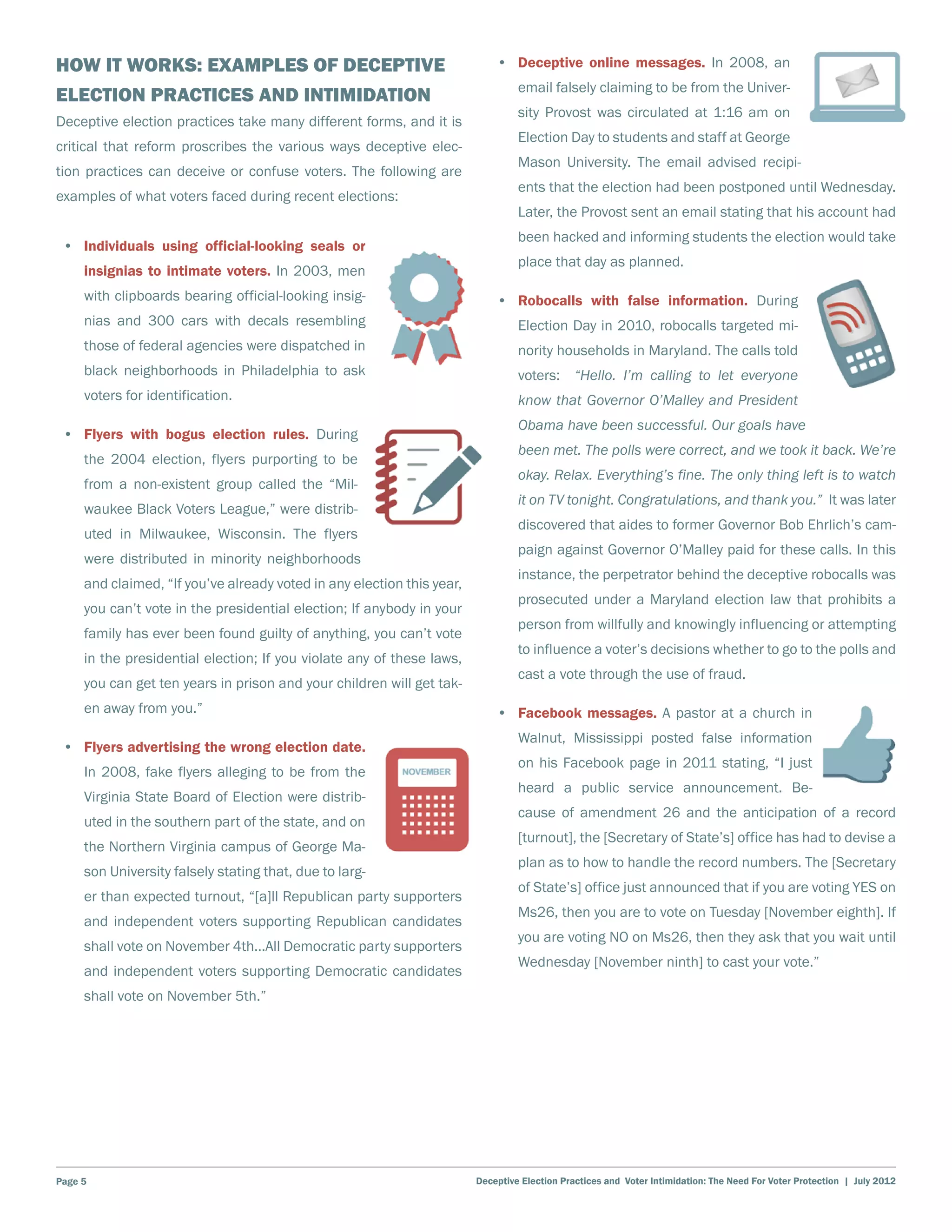 How It Works: Examples of Deceptive                                         •	 Deceptive online messages. In 2008, an
                                                                                 email falsely claiming to be from the Univer-
Election Practices and Intimidation
                                                                                 sity Provost was circulated at 1:16 am on
Deceptive election practices take many different forms, and it is
                                                                                 Election Day to students and staff at George
critical that reform proscribes the various ways deceptive elec-
                                                                                 Mason University. The email advised recipi-
tion practices can deceive or confuse voters. The following are
                                                                                 ents that the election had been postponed until Wednesday.
examples of what voters faced during recent elections:
                                                                                 Later, the Provost sent an email stating that his account had
                                                                                 been hacked and informing students the election would take
 •	 Individuals using official-looking seals or
                                                                                 place that day as planned.
     insignias to intimate voters. In 2003, men
     with clipboards bearing official-looking insig-                        •	 Robocalls with false information. During
     nias and 300 cars with decals resembling                                    Election Day in 2010, robocalls targeted mi-
     those of federal agencies were dispatched in                                nority households in Maryland. The calls told
     black neighborhoods in Philadelphia to ask                                  voters: “Hello. I’m calling to let everyone
     voters for identification.                                                  know that Governor O’Malley and President
                                                                                 Obama have been successful. Our goals have
 •	 Flyers with bogus election rules. During
                                                                                 been met. The polls were correct, and we took it back. We’re
     the 2004 election, flyers purporting to be
                                                                                 okay. Relax. Everything’s fine. The only thing left is to watch
     from a non-existent group called the “Mil-
                                                                                 it on TV tonight. Congratulations, and thank you.” It was later
     waukee Black Voters League,” were distrib-
                                                                                 discovered that aides to former Governor Bob Ehrlich’s cam-
     uted in Milwaukee, Wisconsin. The flyers
                                                                                 paign against Governor O’Malley paid for these calls. In this
     were distributed in minority neighborhoods
                                                                                 instance, the perpetrator behind the deceptive robocalls was
     and claimed, “If you’ve already voted in any election this year,
                                                                                 prosecuted under a Maryland election law that prohibits a
     you can’t vote in the presidential election; If anybody in your
                                                                                 person from willfully and knowingly influencing or attempting
     family has ever been found guilty of anything, you can’t vote
                                                                                 to influence a voter’s decisions whether to go to the polls and
     in the presidential election; If you violate any of these laws,
                                                                                 cast a vote through the use of fraud.
     you can get ten years in prison and your children will get tak-
     en away from you.”                                                     •	 Facebook messages. A pastor at a church in
                                                                                 Walnut, Mississippi posted false information
 •	 Flyers advertising the wrong election date.
                                                                                 on his Facebook page in 2011 stating, “I just
     In 2008, fake flyers alleging to be from the
                                                                                 heard a public service announcement. Be-
     Virginia State Board of Election were distrib-
                                                                                 cause of amendment 26 and the anticipation of a record
     uted in the southern part of the state, and on
                                                                                 [turnout], the [Secretary of State’s] office has had to devise a
     the Northern Virginia campus of George Ma-
                                                                                 plan as to how to handle the record numbers. The [Secretary
     son University falsely stating that, due to larg-
                                                                                 of State’s] office just announced that if you are voting YES on
     er than expected turnout, “[a]ll Republican party supporters
                                                                                 Ms26, then you are to vote on Tuesday [November eighth]. If
     and independent voters supporting Republican candidates
                                                                                 you are voting NO on Ms26, then they ask that you wait until
     shall vote on November 4th…All Democratic party supporters
                                                                                 Wednesday [November ninth] to cast your vote.”
     and independent voters supporting Democratic candidates
     shall vote on November 5th.”




Page 5                                                                  Deceptive Election Practices and Voter Intimidation: The Need For Voter Protection | July 2012
 