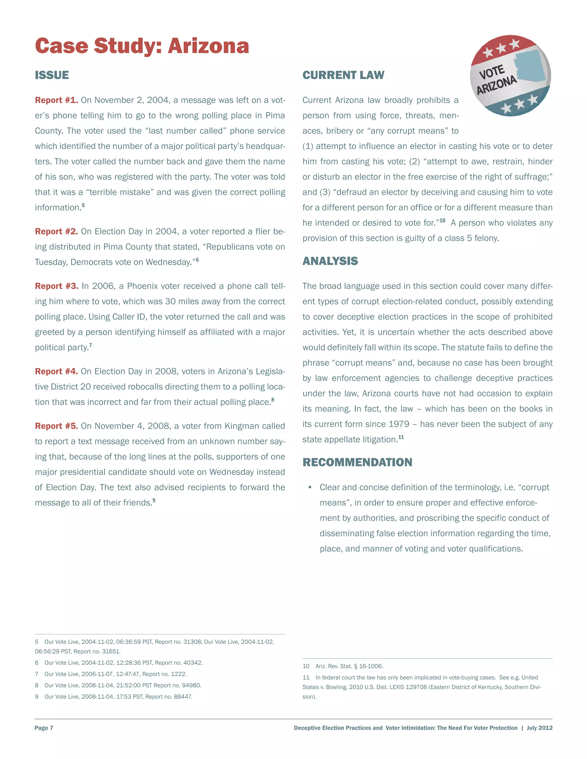 Case Study: Arizona
Issue                                                                                         Current Law
Report #1. On November 2, 2004, a message was left on a vot-                                  Current Arizona law broadly prohibits a
er’s phone telling him to go to the wrong polling place in Pima                               person from using force, threats, men-
County. The voter used the “last number called” phone service                                 aces, bribery or “any corrupt means” to
which identified the number of a major political party’s headquar-                            (1) attempt to influence an elector in casting his vote or to deter
ters. The voter called the number back and gave them the name                                 him from casting his vote; (2) “attempt to awe, restrain, hinder
of his son, who was registered with the party. The voter was told                             or disturb an elector in the free exercise of the right of suffrage;”
that it was a “terrible mistake” and was given the correct polling                            and (3) “defraud an elector by deceiving and causing him to vote
information.5                                                                                 for a different person for an office or for a different measure than
                                                                                              he intended or desired to vote for.”10 A person who violates any
Report #2. On Election Day in 2004, a voter reported a flier be-
                                                                                              provision of this section is guilty of a class 5 felony.
ing distributed in Pima County that stated, “Republicans vote on
Tuesday, Democrats vote on Wednesday.”6                                                       Analysis
Report #3. In 2006, a Phoenix voter received a phone call tell-                               The broad language used in this section could cover many differ-
ing him where to vote, which was 30 miles away from the correct                               ent types of corrupt election-related conduct, possibly extending
polling place. Using Caller ID, the voter returned the call and was                           to cover deceptive election practices in the scope of prohibited
greeted by a person identifying himself as affiliated with a major                            activities. Yet, it is uncertain whether the acts described above
                   7
political party.                                                                              would definitely fall within its scope. The statute fails to define the
                                                                                              phrase “corrupt means” and, because no case has been brought
Report #4. On Election Day in 2008, voters in Arizona’s Legisla-
                                                                                              by law enforcement agencies to challenge deceptive practices
tive District 20 received robocalls directing them to a polling loca-
                                                                                              under the law, Arizona courts have not had occasion to explain
tion that was incorrect and far from their actual polling place.8
                                                                                              its meaning. In fact, the law – which has been on the books in
Report #5. On November 4, 2008, a voter from Kingman called                                   its current form since 1979 – has never been the subject of any
to report a text message received from an unknown number say-                                 state appellate litigation.11
ing that, because of the long lines at the polls, supporters of one
                                                                                              Recommendation
major presidential candidate should vote on Wednesday instead
of Election Day. The text also advised recipients to forward the                               •	 Clear and concise definition of the terminology, i.e. “corrupt
message to all of their friends.9                                                                      means”, in order to ensure proper and effective enforce-
                                                                                                       ment by authorities, and proscribing the specific conduct of
                                                                                                       disseminating false election information regarding the time,
                                                                                                       place, and manner of voting and voter qualifications.




5  Our Vote Live, 2004-11-02, 06:36:59 PST, Report no. 31308; Our Vote Live, 2004-11-02,
06:56:29 PST, Report no. 31651.
6  Our Vote Live, 2004-11-02, 12:28:36 PST, Report no. 40342.
                                                                                              10  Ariz. Rev. Stat. § 16-1006.
7  Our Vote Live, 2006-11-07, 12:47:47, Report no. 1222.
                                                                                              11  In federal court the law has only been implicated in vote-buying cases. See e.g. United
8  Our Vote Live, 2008-11-04, 21:52:00 PST Report no. 94980.                                  States v. Bowling, 2010 U.S. Dist. LEXIS 129708 (Eastern District of Kentucky, Southern Divi-
9  Our Vote Live, 2008-11-04, 17:53 PST, Report no. 88447.                                    sion).




Page 7                                                                                     Deceptive Election Practices and Voter Intimidation: The Need For Voter Protection | July 2012
 