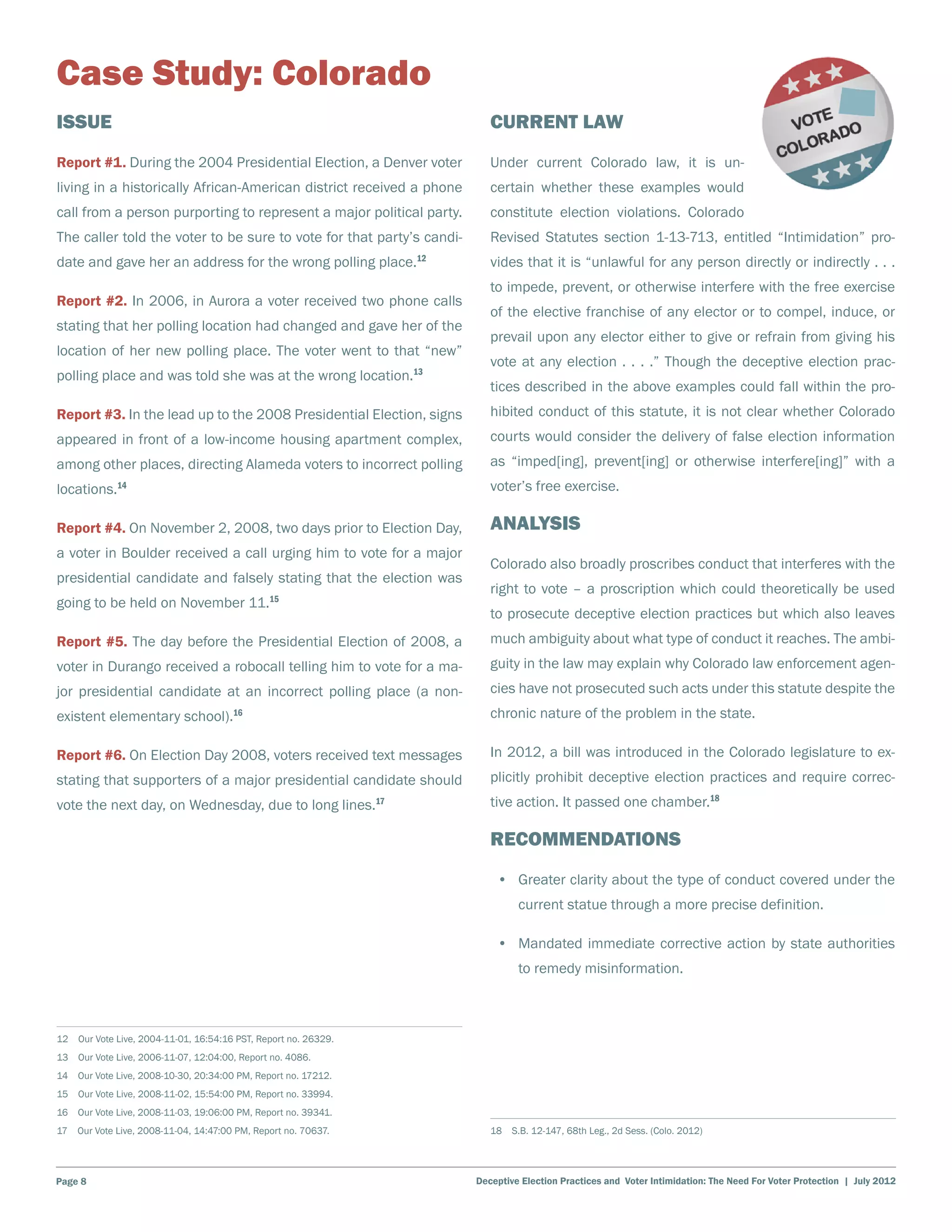 Case Study: Colorado
Issue                                                                     Current Law
Report #1. During the 2004 Presidential Election, a Denver voter          Under current Colorado law, it is un-
living in a historically African-American district received a phone       certain whether these examples would
call from a person purporting to represent a major political party.       constitute election violations. Colorado
The caller told the voter to be sure to vote for that party’s candi-      Revised Statutes section 1-13-713, entitled “Intimidation” pro-
date and gave her an address for the wrong polling place.12               vides that it is “unlawful for any person directly or indirectly . . .
                                                                          to impede, prevent, or otherwise interfere with the free exercise
Report #2. In 2006, in Aurora a voter received two phone calls
                                                                          of the elective franchise of any elector or to compel, induce, or
stating that her polling location had changed and gave her of the
                                                                          prevail upon any elector either to give or refrain from giving his
location of her new polling place. The voter went to that “new”
                                                                          vote at any election . . . .” Though the deceptive election prac-
polling place and was told she was at the wrong location.13
                                                                          tices described in the above examples could fall within the pro-
Report #3. In the lead up to the 2008 Presidential Election, signs        hibited conduct of this statute, it is not clear whether Colorado
appeared in front of a low-income housing apartment complex,              courts would consider the delivery of false election information
among other places, directing Alameda voters to incorrect polling         as “imped[ing], prevent[ing] or otherwise interfere[ing]” with a
locations.14                                                              voter’s free exercise.

Report #4. On November 2, 2008, two days prior to Election Day,           Analysis
a voter in Boulder received a call urging him to vote for a major
                                                                          Colorado also broadly proscribes conduct that interferes with the
presidential candidate and falsely stating that the election was
                                                                          right to vote – a proscription which could theoretically be used
going to be held on November 11.15
                                                                          to prosecute deceptive election practices but which also leaves
Report #5. The day before the Presidential Election of 2008, a            much ambiguity about what type of conduct it reaches. The ambi-
voter in Durango received a robocall telling him to vote for a ma-        guity in the law may explain why Colorado law enforcement agen-
jor presidential candidate at an incorrect polling place (a non-          cies have not prosecuted such acts under this statute despite the
existent elementary school).16                                            chronic nature of the problem in the state.

Report #6. On Election Day 2008, voters received text messages            In 2012, a bill was introduced in the Colorado legislature to ex-
stating that supporters of a major presidential candidate should          plicitly prohibit deceptive election practices and require correc-
vote the next day, on Wednesday, due to long lines.17                     tive action. It passed one chamber.18

                                                                          Recommendations
                                                                           •	 Greater clarity about the type of conduct covered under the
                                                                                current statue through a more precise definition.

                                                                           •	 Mandated immediate corrective action by state authorities
                                                                                to remedy misinformation.



12  Our Vote Live, 2004-11-01, 16:54:16 PST, Report no. 26329.
13  Our Vote Live, 2006-11-07, 12:04:00, Report no. 4086.
14  Our Vote Live, 2008-10-30, 20:34:00 PM, Report no. 17212.
15  Our Vote Live, 2008-11-02, 15:54:00 PM, Report no. 33994.
16  Our Vote Live, 2008-11-03, 19:06:00 PM, Report no. 39341.
17  Our Vote Live, 2008-11-04, 14:47:00 PM, Report no. 70637.             18  S.B. 12-147, 68th Leg., 2d Sess. (Colo. 2012)




Page 8                                                                 Deceptive Election Practices and Voter Intimidation: The Need For Voter Protection | July 2012
 