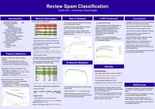Review Spam Classification
Tarek Amr – University of East Anglia
Introduction
References
Mutual Information Size of Dataset k-NN Continued Conclusion
Top-10 terms with highest MI
- According to [Joachims-1996], Rocchio excels
when training data is smaller.
- However, its improvement does not increase
with the same rate as Naive Bayes
- We trained Rocchio (Cosine distance) and
Naive Bayes (MV) on subsets of our data, and
plotted the results:
- As stated by [Han-2000]:
“A major drawback of the similarity measure
used in k-NN is that it uses all features
equally in computing similarities. This can
lead to poor similarity measures and
classification errors, when only a small
subset of the words is useful for
classification”.
- Below you can see the classification
accuracy in percentage for different values of
k, using different features
A Probabilistic Analysis of the Rocchio Algorithm
with TFIDF for Text Categorization. [Joachims-
1996]
Centroid-based document classification: Analysis
and experimental results. [Han-2000]
Grammatical word class variation within the
British National Corpus Sampler. [Rayson-2001]
Finding deceptive opinion spam by any stretch of
the imagination [Ott-2011]
- Detecting Review Spam
- Classification Algorithms:
• Naive Bayes
• Multinomial
• Multivariate (Bernoulli)
• Rocchio (Cosine/Euclidean)
• K-Nearest Neighbour (C/E)
- Preprocessors / Feature Selection
• N-gram Tokenizer
• Stemming* (Porter/Lancaster)
• Part of Speech Tagger*
• Pruning of infrequent words
• Mutual Information**
- Results Evaluation
• Accuracy
• Precision / Recall
• F-Score (a=1/2 => 2PR/(P+R))
* NLTK package was used ** Stand-alone
Feature Selection
[Joachims-1996] listed 3 steps for feature
selection:
- Pruning of infrequent words. (3+ times)
- Pruning of high frequent words. (Stop word)
- Choosing words with high Mutual Information.
Naive Bayes (Pruning of infrequent words)
- Multivariate: ↑ Accuracy (87.63% => 87.88%)
- Not statistically significant. (p = 0.58 >> 0.05)
- Same for Precision and Recall
- Multinomial: ↓ Accuracy (88.5% => 87.88)
Rocchio (Pruning of infrequent words)
- Steady till frequency < 7, then degradation
- My interpretation (Scientific!?)
- Truncating *shallow* axises in Vector Space!
- Centroid already not able to move much there. - Twitter dataset (@AppleNws and @NokiaUS)
- 5 folds x 40 tweets
- Apple is a bot.
- Nokia used 'You', 'Your' and 'RT' more
- Nokia uses more personal pronouns, whereas
Apple uses more Hashtags
NB (97.47%), Rocchio (92.47), NB/PoS (85.91%)
- Similar to [Ott-2011] findings using LIWC
- Almost same term-rank with Porter stemmer.
- Rocchio just went from 78.25% to 78.5% with
porter stemmer (p >> 0.05)
- Somehow, bi-grams and tri-grams ranks didn't
change a lot from uni-grams
'michigan ave' vs 'michigan', 'the floor' vs 'floor',
'husband and' and 'my husband' vs 'husband', etc.
- Removing stop words!?
- Rocchio results for unigrams (78.25%), bigrams
(81.125%) and trigrams (78.625%) [p = 0.178]
- We also agreed with [Rayson-2001] and [Ott-
2011] regarding (Truthful) PoS tags K-Nearest Neighbor
- We got best result (Accuracy =73.875%) when
k was set 105.
- Notice: We set k = k – 1, if k is even number.
- Notice how accuracy goes to 50% when k =
number of documents (we have equal number of
Truthful and Deceptive documents)
Results
Average Accuracy:
- Naive Bayes [Muli-Variate, Terms] = 87.625 %
- Naive Bayes [Muli-Nomial, Terms] = 88.5 %
- Rocchio [Cosine, Terms] = 78.25 %
- Rocchio [Cosine, Bigrams] 81.125 %
- KNN [Cosine, Min. Freq=3, k=153 ] = 76.375 %
Naive Bayes MV has slightly better recall than
NM (0.92 @ p=0.18), while MN has better slightly
precision (0.88 @ p=0.012)
They both are much more precise than Rocchio
(p < 0.01), and have better recall too (p < 0.05)
However, as we have seen earlier, Rocchio
excels, trained on fewer data
- Statistical nature of text varies from one dataset
to the other, and results vary accordingly.
- Naive Bayes outperformed TFIDF Algorithms.
- With fewer data, Rocchio outperforms NB.
- kNN is resource intensive, especially in testing.
- Feature selection is more suitable for both
Naive Bayes MV and kNN.
- Mutual Information helps visualizing our data,
let alone its use for Feature Selection.
- Would be better to try combining MI into our
Classifiers and check results accordingly.
- Stemming and n-grams did not offer any
significant improvement, due to the nature of the
top informative terms.
- Our results for PoS using Rocchio and NB were
far away from SVM/PoS results
 