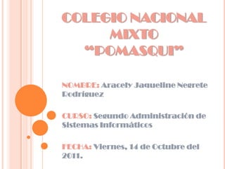 COLEGIO NACIONAL
     MIXTO
  “POMASQUI”

NOMBRE: Aracely Jaqueline Negrete
Rodríguez

CURSO: Segundo Administración de
Sistemas Informáticos

FECHA: Viernes, 14 de Octubre del
2011.
 