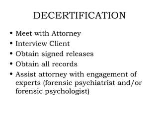 DECERTIFICATION
•   Meet with Attorney
•   Interview Client
•   Obtain signed releases
•   Obtain all records
•   Assist attorney with engagement of
    experts (forensic psychiatrist and/or
    forensic psychologist)
 