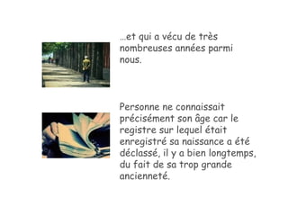… et qui a vécu de très nombreuses années parmi nous. Personne ne connaissait précisément son âge car le registre sur lequel était enregistré sa naissance a été déclassé, il y a bien longtemps, du fait de sa trop grande ancienneté. 