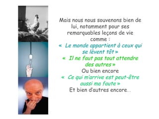 Mais nous nous souvenons bien de lui, notamment pour ses remarquables leçons de vie comme : «   Le monde appartient à ceux qui se lèvent tôt  » «   Il ne faut pas tout attendre des autres  » Ou bien encore «   Ce qui m’arrive est peut-être aussi ma faute  » Et bien d’autres encore … 