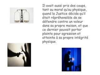 Il avait aussi pris des coups, tant au moral qu’au physique, quand la Justice décida qu’il était répréhensible de se défendre contre un voleur dans sa propre maison, et que ce dernier pouvait porter plainte pour agression et atteinte à sa propre intégrité physique. 