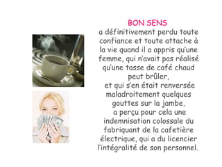BON SENS   a définitivement perdu toute confiance et toute attache à la vie quand il a appris qu’une femme, qui n’avait pas réalisé qu’une tasse de café chaud peut brûler, et qui s’en était renversée maladroitement quelques gouttes sur la jambe, a perçu pour cela une indemnisation colossale du fabriquant de la cafetière électrique, qui a du licencier l’intégralité de son personnel.   