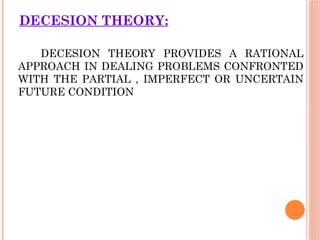 DECESION THEORY:
DECESION THEORY PROVIDES A RATIONAL
APPROACH IN DEALING PROBLEMS CONFRONTED
WITH THE PARTIAL , IMPERFECT OR UNCERTAIN
FUTURE CONDITION
 