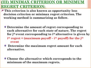 (III) MINIMAX CRITERION OR MINIMUM
REGRET CRITERION:
This criterion is also known as opportunity loss
decision criterion or minimax regret criterion. The
working method is summarizing as follow.
Determine the amount of regret corresponding to
each alternative for each state of nature. The regret
for jth
event corresponding to ith
alternative is given by
ith
regret = (maximum payoff – ith
payoff) for the jth
event
Determine the maximum regret amount for each
alternative.
Choose the alternative which corresponds to the
minimum of the maximum regrets.
 