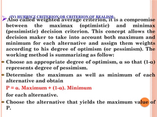 (IV) HURWICZ CRITERION OR CRITERION OF REALISM:
Also called weighted average criterion, it is a compromise
between the maximax (optimistic) and minimax
(pessimistic) decision criterion. This concept allows the
decision maker to take into account both maximum and
minimum for each alternative and assign them weights
according to his degree of optimism (or pessimism). The
working method is summarizing as follow:
Choose an appropriate degree of optimism, α so that (1-α)
represents degree of pessimism.
Determine the maximum as well as minimum of each
alternative and obtain
P = α. Maximum + (1-α). Minimum
for each alternative.
Choose the alternative that yields the maximum value of
P.
 
