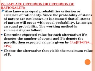 (V) LAPLACE CRITERION OR CRITERION OF
RATIONALITY:
Also known as equal probabilities criterion or
criterion of rationality. Since the probability of states
of nature are not known, it is assumed that all states
of nature will occur with equal probability, i.e. assign
an equal probability. The working method is
summarizing as follow:
Determine expected value for each alternative; if n
denotes the number of events and P’s denote the
payoffs, then expected value is given by 1n[P1+P2+….
+Pn]
Choose the alternative that yields the maximum value
of P.
 