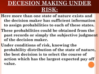 DECESION MAKING UNDER
RISK:
Here more than one state of nature exists and
the decision maker has sufficient information
to assign probabilities to each of these states.
These probabilities could be obtained from the
past records or simply the subjective judgment
of the decision maker.
Under conditions of risk, knowing the
probability distribution of the state of nature,
the best decision is to select the course of
action which has the largest expected pay off
value.
 