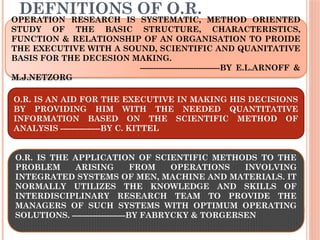 DEFNITIONS OF O.R.
 I
OPERATION RESEARCH IS SYSTEMATIC, METHOD ORIENTED
STUDY OF THE BASIC STRUCTURE, CHARACTERISTICS,
FUNCTION & RELATIONSHIP OF AN ORGANISATION TO PROIDE
THE EXECUTIVE WITH A SOUND, SCIENTIFIC AND QUANITATIVE
BASIS FOR THE DECESION MAKING.
------------------------------BY E.L.ARNOFF &
M.J.NETZORG
O.R. IS AN AID FOR THE EXECUTIVE IN MAKING HIS DECISIONS
BY PROVIDING HIM WITH THE NEEDED QUANTITATIVE
INFORMATION BASED ON THE SCIENTIFIC METHOD OF
ANALYSIS ---------------BY C. KITTEL
O.R. IS THE APPLICATION OF SCIENTIFIC METHODS TO THE
PROBLEM ARISING FROM OPERATIONS INVOLVING
INTEGRATED SYSTEMS OF MEN, MACHINE AND MATERIALS. IT
NORMALLY UTILIZES THE KNOWLEDGE AND SKILLS OF
INTERDISCIPLINARY RESEARCH TEAM TO PROVIDE THE
MANAGERS OF SUCH SYSTEMS WITH OPTIMUM OPERATING
SOLUTIONS. --------------------BY FABRYCKY & TORGERSEN
 