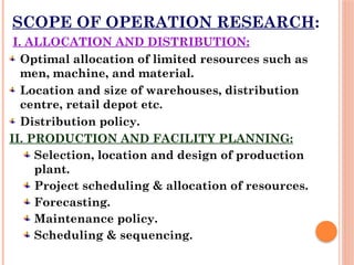 SCOPE OF OPERATION RESEARCH:
I. ALLOCATION AND DISTRIBUTION:
Optimal allocation of limited resources such as
men, machine, and material.
Location and size of warehouses, distribution
centre, retail depot etc.
Distribution policy.
II. PRODUCTION AND FACILITY PLANNING:
Selection, location and design of production
plant.
Project scheduling & allocation of resources.
Forecasting.
Maintenance policy.
Scheduling & sequencing.
 