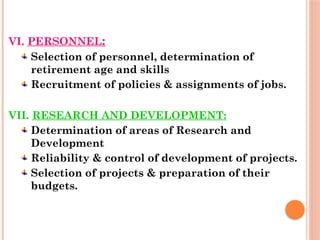 VI. PERSONNEL:
Selection of personnel, determination of
retirement age and skills
Recruitment of policies & assignments of jobs.
VII. RESEARCH AND DEVELOPMENT:
Determination of areas of Research and
Development
Reliability & control of development of projects.
Selection of projects & preparation of their
budgets.
 